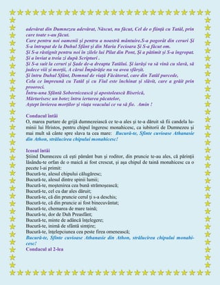 adevărat din Dumnezeu adevărat, Născut, nu făcut, Cel de o fiinţă cu Tatăl, prin
care toate s-au făcut.
Care pentru noi oamenii şi pentru a noastră mântuire.S-a pogorât din ceruri Şi
S-a întrupat de la Duhul Sfânt şi din Maria Fecioara Şi S-a făcut om.
Şi S-a răstignit pentru noi în zilele lui Pilat din Pont, Şi a pătimit şi S-a îngropat.
Şi a înviat a treia zi după Scripturi .
Şi S-a suit la ceruri şi Şade de-a dreapta Tatălui. Şi iarăşi va să vină cu slavă, să
judece viii şi morţii, A cărui Împărăţie nu va avea sfârşit.
Şi întru Duhul Sfânt, Domnul de viaţă Făcătorul, care din Tatăl purcede,
Cela ce împreună cu Tatăl şi cu Fiul este închinat şi slăvit, care a grăit prin
prooroci.
Întru-una Sfântă Sobornicească şi apostolească Biserică,
Mărturisesc un botez întru iertarea păcatelor,
Aştept învierea morţilor şi viaţa veacului ce va să fie. Amin !
Condacul întâi
O, marea purtare de grijă dumnezeiască ce te-a ales şi te-a dăruit să fii candela lu-
minii lui Hristos, pentru chipul îngeresc monahicesc, ca iubitorii de Dumnezeu şi
mai mult să cânte spre slava ta cea mare: Bucură-te, Sfinte cuvioase Athanasie
din Athon, strălucirea chipului monahicesc!
Icosul întâi
Ştiind Dumnezeu că eşti pământ bun şi roditor, din pruncie te-au ales, că părinţii
lăsându-te orfan de o maică ai fost crescut, şi aşa chipul de taină monahicesc ca o
pecete l-ai primit:
Bucură-te, alesul chipului călugăresc;
Bucură-te, alesul dintre spinii lumii;
Bucură-te, moştenirea cea bună strămoşească;
Bucură-te, cel cu dar ales dăruit;
Bucură-te, că din pruncie cerul ţi s-a deschis;
Bucură-te, că din pruncie ai fost binecuvântat;
Bucură-te, chemarea de mare taină;
Bucură-te, dor de Duh Preasfânt;
Bucură-te, minte de adâncă înţelegere;
Bucură-te, inimă de sfântă simţire;
Bucură-te, înţelepciunea cea peste firea omenească;
Bucură-te, Sfinte cuvioase Athanasie din Athon, strălucirea chipului monahi-
cesc!
Condacul al 2-lea
 