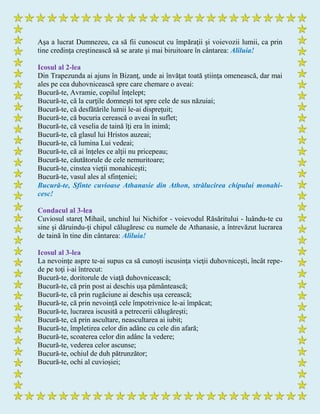 Aşa a lucrat Dumnezeu, ca să fii cunoscut cu împăraţii şi voievozii lumii, ca prin
tine credinţa creştinească să se arate şi mai biruitoare în cântarea: Aliluia!
Icosul al 2-lea
Din Trapezunda ai ajuns în Bizanţ, unde ai învăţat toată ştiinţa omenească, dar mai
ales pe cea duhovnicească spre care chemare o aveai:
Bucură-te, Avramie, copilul înţelept;
Bucură-te, că la curţile domneşti tot spre cele de sus năzuiai;
Bucură-te, că desfătările lumii le-ai dispreţuit;
Bucură-te, că bucuria cerească o aveai în suflet;
Bucură-te, că veselia de taină îţi era în inimă;
Bucură-te, că glasul lui Hristos auzeai;
Bucură-te, că lumina Lui vedeai;
Bucură-te, că ai înţeles ce alţii nu pricepeau;
Bucură-te, căutătorule de cele nemuritoare;
Bucură-te, cinstea vieţii monahiceşti;
Bucură-te, vasul ales al sfinţeniei;
Bucură-te, Sfinte cuvioase Athanasie din Athon, strălucirea chipului monahi-
cesc!
Condacul al 3-lea
Cuviosul stareţ Mihail, unchiul lui Nichifor - voievodul Răsăritului - luându-te cu
sine şi dăruindu-ţi chipul călugăresc cu numele de Athanasie, a întrevăzut lucrarea
de taină în tine din cântarea: Aliluia!
Icosul al 3-lea
La nevoinţe aspre te-ai supus ca să cunoşti iscusinţa vieţii duhovniceşti, încât repe-
de pe toţi i-ai întrecut:
Bucură-te, doritorule de viaţă duhovnicească;
Bucură-te, că prin post ai deschis uşa pământească;
Bucură-te, că prin rugăciune ai deschis uşa cerească;
Bucură-te, că prin nevoinţă cele împotrivnice le-ai împăcat;
Bucură-te, lucrarea iscusită a petrecerii călugăreşti;
Bucură-te, că prin ascultare, neascultarea ai iubit;
Bucură-te, împletirea celor din adânc cu cele din afară;
Bucură-te, scoaterea celor din adânc la vedere;
Bucură-te, vederea celor ascunse;
Bucură-te, ochiul de duh pătrunzător;
Bucură-te, ochi al cuvioșiei;
 