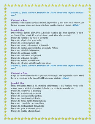 Bucură-te, Sfinte cuvioase Athanasie din Athon, strălucirea chipului monahi-
cesc!
Condacul al 4-lea
Mutându-se la Domnul cuviosul Mihail, în pustnicie şi mai aspră te-ai adâncit, dar
lumina nu putea să stea sub obroc ci trebuia pusă în sfeşnicul cântării: Aliluia!
Icosul al 4-lea
Descoperit de părinţii din Careea Athonului ca alesul cel mult aşteptat, ţi-au în-
credinţat zidirea bisericii Lavrei celei mari, unde să se adune cu toţii:
Bucură-te, lumina ce nu putea fi acoperită;
Bucură-te, sfeşnicul cu braţe înalte;
Bucură-te, sfeşnicul cel din față;
Bucură-te, steaua ce luminează în întuneric;
Bucură-te, candela cea împodobită a Muntelui Athos;
Bucură-te, uleiul făcliei nestinse;
Bucură-te, tămâia cea curată;
Bucură-te, smirna cea mai plăcută;
Bucură-te, apă adusă pe piatră;
Bucură-te, apă din piatra Hristos;
Bucură-te, părintele virtuţilor celor mai alese;
Bucură-te, Sfinte cuvioase Athanasie din Athon, strălucirea chipului monahi-
cesc!
Condacul al 5-lea
Rugat de voievozii răsăritului şi apusului Nichifor şi Leon, degrabă la zidirea Marii
Lavre ai pornit, ca să fie lăcaşul lui Hristos unde să cânte: Aliluia!
Icosul al 5-lea
Însăşi prea curata Maică a lui Hristos te-a încredinţat, şi aşa, cu multă râvnă, lucra-
rea cea mare ai săvârşit, chiar dacă duhurile cele potrivnice s-au răsculat:
Bucură-te, lucrătorule al Bisericii;
Bucură-te, semănătorule neostenit;
Bucură-te, însuşi pământul cel bun;
Bucură-te, însuşi rodul cel deplin;
Bucură-te, pomul pentru hrana multora;
Bucură-te, izvorul din care mulţi beau;
Bucură-te, holda curăţată de neghină;
Bucură-te, grâul scuturat de pleavă;
Bucură-te, bogăţie adunată la cer;
 