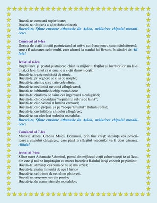 Bucură-te, comoară nepieritoare;
Bucură-te, vistierie a celor duhovniceşti;
Bucură-te, Sfinte cuvioase Athanasie din Athon, strălucirea chipului monahi-
cesc!
Condacul al 6-lea
Dorinţa de viaţă liniştită pustnicească ai unit-o cu râvna pentru casa mănăstirească,
spre a fi adunarea celor mulţi, care aleargă la staulul lui Hristos, în cântări de: Ali-
luia!
Icosul al 6-lea
Rugăciunea şi postul pustnicesc chiar în mijlocul fraţilor şi lucrătorilor nu le-ai
uitat, ci le-ai ţinut ca o temelie a vieţii duhovniceşti:
Bucură-te, trezie neabătută de nimic;
Bucură-te, priveghere de zi şi de noapte;
Bucură-te, atenţie spre toate cele sfinte;
Bucură-te, neclintită nevoinţă călugărească;
Bucură-te, iubitorule de chip monahicesc;
Bucură-te, cinstirea de haina cea îngerească a călugăriei;
Bucură-te, că o considerai “veşmântul iubirii de taină”;
Bucură-te, că o vedeai în lumina cerească;
Bucură-te, că o preţuiai ca pe “acoperământul” Duhului Sfânt;
Bucură-te, cuvântătorul chipului călugăresc;
Bucură-te, cu adevărat podoaba monahilor;
Bucură-te, Sfinte cuvioase Athanasie din Athon, strălucirea chipului monahi-
cesc!
Condacul al 7-lea
Muntele Athos, Grădina Maicii Domnului, prin tine creşte sămânţa cea nepieri-
toare a chipului călugăresc, care până la sfârşitul veacurilor va fi doar cântarea:
Aliluia!
Icosul al 7-lea
Sfinte mare Athanasie Athonitul, pomul din mijlocul vieţii duhovniceşti te-ai făcut,
din care şi noi ne împărtăşim cu marea bucurie a Raiului iarăşi coborât pe pământ:
Bucură-te, sămânţa cea bună ce nu se mai strică;
Bucură-te, piatra înmuiată de apa Hristos;
Bucură-te, cel trimis de sus să ne păstoreşti;
Bucură-te, creşterea cea din pustie;
Bucură-te, de acum părintele monahilor;
 