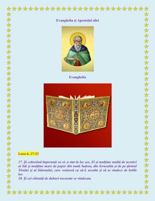 Evanghelia şi Apostolul zilei
Evanghelia
Luca 6, 17-23
17. Şi coborând împreună cu ei, a stat în loc şes, El şi mulţime multă de ucenici
ai Săi şi mulţime mare de popor din toată Iudeea, din Ierusalim şi de pe ţărmul
Tirului şi al Sidonului, care veniseră ca să-L asculte şi să se vindece de bolile
lor.
18. Şi cei chinuiţi de duhuri necurate se vindecau.
 