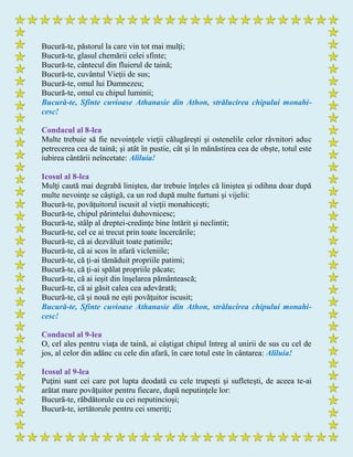 Bucură-te, păstorul la care vin tot mai mulţi;
Bucură-te, glasul chemării celei sfinte;
Bucură-te, cântecul din fluierul de taină;
Bucură-te, cuvântul Vieţii de sus;
Bucură-te, omul lui Dumnezeu;
Bucură-te, omul cu chipul luminii;
Bucură-te, Sfinte cuvioase Athanasie din Athon, strălucirea chipului monahi-
cesc!
Condacul al 8-lea
Multe trebuie să fie nevoinţele vieţii călugăreşti şi ostenelile celor râvnitori aduc
petrecerea cea de taină; şi atât în pustie, cât şi în mănăstirea cea de obşte, totul este
iubirea cântării neîncetate: Aliluia!
Icosul al 8-lea
Mulţi caută mai degrabă liniştea, dar trebuie înţeles că liniştea şi odihna doar după
multe nevoinţe se câştigă, ca un rod după multe furtuni şi vijelii:
Bucură-te, povăţuitorul iscusit al vieţii monahiceşti;
Bucură-te, chipul părintelui duhovnicesc;
Bucură-te, stâlp al dreptei-credinţe bine întărit şi neclintit;
Bucură-te, cel ce ai trecut prin toate încercările;
Bucură-te, că ai dezvăluit toate patimile;
Bucură-te, că ai scos în afară vicleniile;
Bucură-te, că ţi-ai tămăduit propriile patimi;
Bucură-te, că ţi-ai spălat propriile păcate;
Bucură-te, că ai ieşit din înşelarea pământească;
Bucură-te, că ai găsit calea cea adevărată;
Bucură-te, că şi nouă ne eşti povăţuitor iscusit;
Bucură-te, Sfinte cuvioase Athanasie din Athon, strălucirea chipului monahi-
cesc!
Condacul al 9-lea
O, cel ales pentru viaţa de taină, ai câştigat chipul întreg al unirii de sus cu cel de
jos, al celor din adânc cu cele din afară, în care totul este în cântarea: Aliluia!
Icosul al 9-lea
Puţini sunt cei care pot lupta deodată cu cele trupeşti şi sufleteşti, de aceea te-ai
arătat mare povăţuitor pentru fiecare, după neputinţele lor:
Bucură-te, răbdătorule cu cei neputincioşi;
Bucură-te, iertătorule pentru cei smeriţi;
 