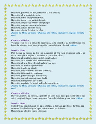 Bucură-te, păstorule cel bun, care aduni şi oile rătăcite;
Bucură-te, că le scoţi dintre spini;
Bucură-te, iubire ce-şi pune sufletul;
Bucură-te, iubire ce se jertfeşte în toate;
Bucură-te, dragoste ce de toate se îngrijeşte;
Bucură-te, dragoste pururea veghetoare;
Bucură-te, dăruire de suflet mare;
Bucură-te, dăruire de inimă de sfânt;
Bucură-te, Sfinte cuvioase Athanasie din Athon, strălucirea chipului monahi-
cesc!
Condacul al 10-lea
Viclenia celor răi te-a pândit la fiecare pas, să te împiedice de la înfăptuirea cea
bună, dar ai trecut peste toate primejdiile cu darul de sus, cântând: Aliluia!
Icosul al 10-lea
Prin facerea de minuni pe toţi i-ai încredinţat că prin voia Domnului toate le-ai
făcut, ca un plăcut slujitor şi ascultător al poruncilor sfinte:
Bucură-te, că nouă temelie ai pus în Muntele Athos;
Bucură-te, că ai reînviat viaţa monahicească;
Bucură-te, că te-ai făcut părintele cel mare de aici;
Bucură-te, de acum stâlpul neclintit;
Bucură-te, temelie de stâncă;
Bucură-te, tărie ce nimeni nu o mai clinteşte;
Bucură-te, tăria credinţei biruitoare;
Bucură-te, puterea nădejdii mântuitoare;
Bucură-te, nume de acum de mare laudă;
Bucură-te, nume printre cele sfinte;
Bucură-te, zugrăvire de icoană a chipului monahicesc;
Bucură-te, Sfinte cuvioase Athanasie din Athon, strălucirea chipului monahi-
cesc!
Condacul al 11-lea
Diavolul, urâtorul de oameni, a prăvălit un lemn mare peste picioarele tale şi trei
ani ai stat ţintuit la pat, dar cu mulţumire Domnului ai cântat şi mai mult: Aliluia!
Icosul al 11-lea
Multe trebuie să pătimească cel ce se sfinţeşte şi lucrează cele bune, dar toate ace-
stea sunt “locul cel curăţitor” spre strălucirea cea nepieritoare:
Bucură-te, cu adevărat chipul sfinţeniei;
 