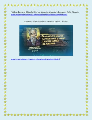 (Video) Troparul Sfântului Cuvios Atanasie Athonitul - Interpret: Otilia Simeria:
https://doxologia.ro/tropare/video-sfantul-cuvios-atanasie-atonitul-tropar
Sinaxar - Sfântul cuvios Atanasie Atonitul - 5 iulie:
https://www.trinitas.tv/sfantul-cuvios-atanasie-atonitul-5-iulie-2/
 