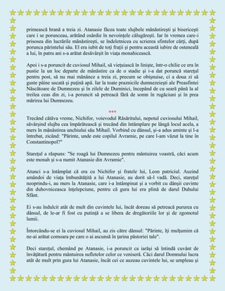 primească hrană a treia zi. Atanasie făcea toate slujbele mânăstireşti şi bisericeşti
care i se porunceau, arătând osârdie în nevoinţele călugăreşti. Iar în vremea care-i
prisosea din lucrările mânăstireşti, se îndeletnicea cu scrierea sfintelor cărţi, după
porunca părintelui său. El era iubit de toţi fraţii şi pentru această iubire de osteneală
a lui, în patru ani s-a arătat desăvârşit în viaţa monahicească.
Apoi i s-a poruncit de cuviosul Mihail, să vieţuiască în linişte, într-o chilie ce era în
pustie la un loc departe de mânăstire ca de o stadie şi i-a dat poruncă stareţul
pentru post, să nu mai mănânce a treia zi, precum se obişnuise, ci a doua zi să
guste pâine uscată şi puţină apă. Iar la toate praznicile dumnezeieşti ale Preasfintei
Născătoare de Dumnezeu şi în zilele de Duminici, începând de cu seară până la al
treilea ceas din zi, i-a poruncit să petreacă fără de somn în rugăciuni şi în prea
mărirea lui Dumnezeu.
***
Trecând câtăva vreme, Nichifor, voievodul Răsăritului, nepotul cuviosului Mihail,
săvârşind slujba cea împărătească şi trecând din întâmplare pe lângă locul acela, a
mers în mânăstirea unchiului său Mihail. Vorbind cu dânsul, şi-a adus aminte şi l-a
întrebat, zicând: "Părinte, unde este copilul Avramie, pe care l-am văzut la tine în
Constantinopol?"
Stareţul a răspuns: "Se roagă lui Dumnezeu pentru mântuirea voastră, căci acum
este monah şi s-a numit Atanasie din Avramie".
Atunci s-a întâmplat că era cu Nichifor şi fratele lui, Leon patriciul. Auzind
amândoi de viaţa îmbunătăţită a lui Atanasie, au dorit să-l vadă. Deci, stareţul
neoprindu-i, au mers la Atanasie, care i-a întâmpinat şi a vorbit cu dânşii cuvinte
din duhovniceasca înţelepciune, pentru că gura lui era plină de darul Duhului
Sfânt.
Ei s-au îndulcit atât de mult din cuvintele lui, încât doreau să petreacă pururea cu
dânsul, de le-ar fi fost cu putinţă a se libera de dregătoriile lor şi de zgomotul
lumii.
Întorcându-se ei la cuviosul Mihail, au zis către dânsul: "Părinte, îţi mulţumim că
ne-ai arătat comoara pe care o ai ascunsă în ţarina păstoriei tale".
Deci stareţul, chemând pe Atanasie, i-a poruncit ca iarăşi să întindă cuvânt de
învăţătură pentru mântuirea sufletelor celor ce veniseră. Căci darul Domnului lucra
atât de mult prin gura lui Atanasie, încât cei ce auzeau cuvintele lui, se umpleau şi
 