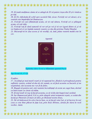 19. Şi toată mulţimea căuta să se atingă de El că putere ieşea din El şi-i vindeca
pe toţi.
20. Şi El, ridicându-Şi ochii spre ucenicii Săi, zicea: Fericiţi voi cei săraci, că a
voastră este împărăţia lui Dumnezeu.
21. Fericiţi voi care flămânziţi acum, că vă veţi sătura. Fericiţi cei ce plângeţi
acum, că veţi râde.
22. Fericiţi veţi fi când oamenii vă vor urî pe voi şi vă vor izgoni dintre ei, şi vă
vor batjocori şi vor lepăda numele voastre ca rău din pricina Fiului Omului.
23. Bucuraţi-vă în ziua aceea şi vă veseliţi, că, iată, plata voastră multă este în
cer.
Apostol
Epistola către Evrei a Sfântului apostol Pavel
Ap. Evrei 13, 17-21
Fraţilor,
17. Ascultaţi pe mai-marii voştri şi vă supuneţi lor, fiindcă ei priveghează pentru
sufletele voastre, având să dea de ele seamă, ca să facă aceasta cu bucurie şi nu
suspinând, căci aceasta nu v-ar fi de folos.
18. Rugaţi-vă pentru noi; căci suntem încredinţaţi că avem un cuget bun, dorind
ca întru toate cu cinste să trăim.
19. Şi mai mult vă rog să faceţi aceasta, ca să vă fiu dat înapoi mai curând.
20. Iar Dumnezeul păcii, Cel ce, prin sângele unui testament veşnic, a sculat din
morţi pe Păstorul cel mare al oilor, pe Domnul nostru Iisus,
21. Să vă întărească în orice lucru bun, ca să faceţi voia Lui, şi să lucreze în noi
ceea ce este bine plăcut în faţa Lui, prin Iisus Hristos, căruia fie slava în vecii
vecilor. Amin
 