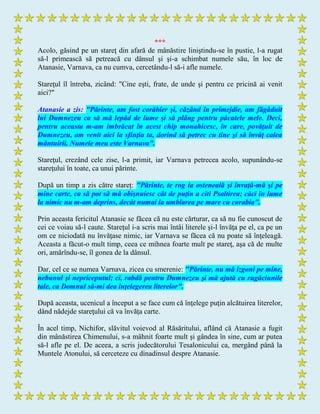 ***
Acolo, găsind pe un stareţ din afară de mânăstire liniştindu-se în pustie, l-a rugat
să-l primească să petreacă cu dânsul şi şi-a schimbat numele său, în loc de
Atanasie, Varnava, ca nu cumva, cercetându-l să-i afle numele.
Stareţul îl întreba, zicând: "Cine eşti, frate, de unde şi pentru ce pricină ai venit
aici?"
Atanasie a zis: "Părinte, am fost corăbier şi, căzând în primejdie, am făgăduit
lui Dumnezeu ca să mă lepăd de lume şi să plâng pentru păcatele mele. Deci,
pentru aceasta m-am îmbrăcat în acest chip monahicesc, în care, povăţuit de
Dumnezeu, am venit aici la sfinţia ta, dorind să petrec cu tine şi să învăţ calea
mântuirii. Numele meu este Varnava".
Stareţul, crezând cele zise, l-a primit, iar Varnava petrecea acolo, supunându-se
stareţului în toate, ca unui părinte.
După un timp a zis către stareţ: "Părinte, te rog ia osteneală şi învaţă-mă şi pe
mine carte, ca să pot să mă obişnuiesc cât de puţin a citi Psaltirea; căci în lume
la nimic nu m-am deprins, decât numai la umblarea pe mare cu corabia".
Prin aceasta fericitul Atanasie se făcea că nu este cărturar, ca să nu fie cunoscut de
cei ce voiau să-l caute. Stareţul i-a scris mai întâi literele şi-l învăţa pe el, ca pe un
om ce niciodată nu învăţase nimic, iar Varnava se făcea că nu poate să înţeleagă.
Aceasta a făcut-o mult timp, ceea ce mihnea foarte mult pe stareţ, aşa că de multe
ori, amărîndu-se, îl gonea de la dânsul.
Dar, cel ce se numea Varnava, zicea cu smerenie: "Părinte, nu mă izgoni pe mine,
nebunul şi nepriceputul; ci, rabdă pentru Dumnezeu şi mă ajută cu rugăciunile
tale, ca Domnul să-mi dea înţelegerea literelor".
După aceasta, ucenicul a început a se face cum că înţelege puţin alcătuirea literelor,
dând nădejde stareţului că va învăţa carte.
În acel timp, Nichifor, slăvitul voievod al Răsăritului, aflând că Atanasie a fugit
din mânăstirea Chimenului, s-a mâhnit foarte mult şi gândea în sine, cum ar putea
să-l afle pe el. De aceea, a scris judecătorului Tesalonicului ca, mergând până la
Muntele Atonului, să cerceteze cu dinadinsul despre Atanasie.
 