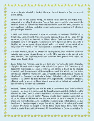ca acela iscusit, vărsând şi lacrimi din ochi. Atunci Atanasie a fost cunoscut şi
cinstit de toţi.
Iar unul din cei mai cinstiţi părinţi, cu numele Pavel, care era din părţile Xero-
potamului, a zis către fraţi acestea: "Acest frate, care a venit în urma noastră în
muntele acesta, cu faptele cele bune este mai înainte decât noi. Deci, mai întâi cu
slava decât noi va fi întru Împărăţia cea cerească, pentru că multora va fi părinte şi
povăţuitor spre mântuire".
Atunci, mai marele mânăstirii a spus lui Atanasie că voievodul Nichifor şi cu
fratele său, Leon, îl caută. Cuviosul, auzind acestea, îl ruga să nu-l arate lor, de
vreme ce nu voia să se lipsească de Sfântul Munte. Deci, mai-marele mânăstirii,
înţelegând că va fi spre paguba Atonului dacă se va lipsi de un bărbat ca acesta, a
făgăduit că nu va spune despre dânsul celor ce-l caută, poruncindu-i să se
liniştească deosebit într-o chilie pustnicească, la trei stadii depărtare de lavră.
Cuviosul Atanasie, slujind lui Dumnezeu în singurătate, avea hrană din osteneala
mâinilor sale, pentru că scria frumos şi repede. El în şase zile era în stare să scrie
toată Psaltirea, fără să-şi lase pravila cea obişnuită. Deci, pentru acele scrieri i se
dădea pâine de către fraţi.
Leon, fratele lui Nichifor, care în acel timp era voievod peste oştile Apusului,
câştigând biruinţă slăvită asupra celor sălbatici cu ajutorul lui Dumnezeu şi al
Preasfintei Născătoare, pe când se întorcea din război, a trecut pe la Muntele
Atonului, ca să dea mulţumire lui Hristos şi Preacuratei Sale Maici, care l-au întărit
să biruiască împotriva vrăjmaşilor. Deci, săvârşind cele de mulţumire, a cercetat cu
dinadinsul pe Atanasie, care vieţuia în linişte. Aflându-l, a alergat la chilia sa şi
văzându-l, s-a umplut de multă bucurie. Deci, cuprinzându-l în braţe cu dragoste,
plângea. Astfel a vorbit cu dânsul ziua şi noaptea şi s-a îndulcit de cuvintele lui
cele înţelepte şi insuflate de Dumnezeu.
Monahii, văzând dragostea cea atât de mare a voievodului acela către Părintele
Atanasie, l-au rugat să le mijlocească dar la acel voievod, adică să-l înduplece să le
zidească în lavra Careii o biserică mai mare, deoarece cea veche era mică şi nu
putea să încapă tot soborul fraţilor. Atanasie a vorbit despre aceea cu voievodul, iar
el, ca un iubitor de Hristos ce era, le-a dat îndată cu bucurie mulţime de aur şi
argint spre zidirea bisericii. Apoi, sărutând pe Atanasie şi pe ceilalţi părinţi, s-a dus
în calea sa la Constantinopol şi a spus fratelui său, Nichifor, că a aflat pe Cuviosul
Atanasie. De atunci au început a veni la dânsul mulţi pentru folos, fiind foarte
cinstit şi lăudat de toţi părinţii Atonului. El, iubind liniştea şi fugind pretutindeni de
 