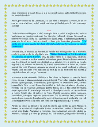 slava omenească, a plecat de acolo şi a înconjurat locurile cele dinlăuntru şi pustii
ale muntelui aceluia.
Astfel, povăţuindu-se de Dumnezeu, s-a dus până la marginea Atonului, la un loc
care se numea Melana, având multă pustietate şi fiind departe de alte pustniceşti
locuinţe.
***
Dealul acela având lărgime la vârf, acolo şi-a făcut o colibă în mijlocul lui, unde se
îndeletnicea cu nevoinţe mai mari. Dar diavolul, vicleanul vrăjmaş, făcea acel loc
neiubit cuviosului, voind să-l izgonească de acolo. Deci, îl frământau gândurile să
plece din locul acela. Însă nevoitorul cel bun grăia împotriva gândurilor: "Voi
răbda aici tot anul acesta, iar după sfârşitul anului voi face precum va rândui
Dumnezeu".
Trecând anul, în ziua cea de pe urmă, au năvălit mai multe gânduri de la potrivnic,
ca să-l tragă de acolo, iar el grăia în sine: "Mâine dimineaţă voi ieşi de aici şi mă
voi întoarce în lavra Careii". Dar, pe când stătea el la rugăciune, săvârşind
cântarea ceasului al treilea, deodată s-a revărsat peste dânsul o lumină cerească,
care l-a strălucit, şi îndată i-au dispărut acele gânduri. El s-a umplut de veselie
negrăită şi se îndulcea cu bucurie de dorinţă dumnezeiască în inima sa, vărsând
lacrimi din ochi. Cuviosul Atanasie de atunci a luat darul umilinţei şi plângea
oricând voia. El a iubit locul acela atât de mult, pe cât de mult îl ura mai înainte, şi
vieţuia într-însul slăvind pe Dumnezeu.
În vremea aceea, voievodul Nichifor a fost trimis de împărat cu oaste în insula
Creta, pe care o stăpâneau atunci agarenii (turcii). Voievodul, neavând nădejde în
puterea oştilor greceşti, avea trebuinţă şi de ajutorul lui Dumnezeu. Deci, a trimis
cu corabia la Aton pe unii din credincioşii lui, scriind către tot soborul părinţilor şi
poftindu-i să se roage lui Dumnezeu pentru dânsul, ca să-i dea ajutor de biruinţă
asupra agarenilor. El se mai ruga să trimită la dânsul pe Atanasie, de care auzise de
la Leon, fratele său, că petrece în Aton. Părinţii Atonului, citind scrisoarea
voievodului, săvârşeau rugăciuni pentru dânsul fără de lenevire. Deci, cercetând în
pustie despre Atanasie, l-au chemat la sobor şi îi porunceau să se ducă la voievod.
El la început nu voia să se ducă, dar, fiind silit de părinţii ceilalţi, s-a supus.
Părinţii au trimis cu dânsul şi pe unul din stareţii cei cinstiţi, pe care Atanasie îl
socotea ca învăţător al său şi căruia îi urma ca un ucenic. Intrând ei în corabie, au
pornit spre Creta. Ajungând la Nichifor, binecredinciosul voievod, văzând pe
Atanasie, a alergat şi a căzut pe grumajii lui. El l-a sărutat, plângând de bucurie, şi
 