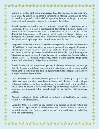într-însa şi, suflând vânt bun, a ajuns repede la celălalt mal, dar nu ştia în ce parte
să se ducă. Se gândea să se plece în Ierusalim, la Sfintele Locuri, dar în partea
aceea calea era grea din pricina năvălirii agarenilor; iar spre părţile greceşti nu voia
să se abată pentru cercetarea care se făcea despre el de împărat.
Sosind noaptea, cuviosul a stat la rugăciune, cerând sfat şi povăţuire de la
Dumnezeu. Deci, i s-a făcut o dumnezeiască descoperire şi poruncă, adică să se
întoarcă în Aton la locaşul său, care, prin ostenelile lui, are să vină în cea mai
desăvârşită înfrumuseţare şi lărgime; şi astfel mulţi vor câştiga mântuire prin
povăţuirea lui. Cuviosul, luând de la Dumnezeu o înştiinţare ca aceea, a spus-o lui
Antonie şi îndată a plecat pe uscat, întorcându-se întru ale sale.
Mergând ei multe zile, Antonie s-a îmbolnăvit de picioare, care i se umflaseră şi se
i înfierbântaseră foarte tare; deci, nu putea să pornească mai departe. Cuviosul a
adunat nişte buruieni din cele ce creşteau pe acolo, le-a frecat în mâini, le-a pus la
picioarele ucenicului şi, acesta, îmbăindu-le cu frunze de copaci, le-a legat cu
băsmăluţa sa. Apoi cuviosul l-a luat de mină şi l-a ridicat, iar Antonie îndată a
strigat: "Slavă Ţie, Hristoase Dumnezeule, că mi s-a uşurat durerea!" După aceea,
umbla ca şi mai-nainte, având picioarele sănătoase.
Fratele Teodot, cel mai sus pomenit, pe care îl trimisese părintele să cerceteze pe
fraţi, ducându-se în mânăstire, i-a găsit pe toţi mâhniţi pentru plecarea cuviosului,
pentru care s-a întristat şi mai mult. El, nesuferind lipsirea stareţului său, s-a întors
în Cipru, căutându-l pretutindeni.
După dumnezeiasca rânduială, trecând prin Italia, l-a întâlnit pe el pe cale şi,
văzându-se unul cu altul, s-au bucurat foarte mult. Părintele, auzind despre
tulburarea fraţilor care se făcea în mânăstire, s-a schimbat din bucurie în mâhnire;
apoi a trimis pe Teodot la lavră, ca să spună fraţilor de venirea lui, iar el s-a dus la
rugăciune într-o mânăstire din Lampida, unde era un oarecare frate cu mintea
abătută.
Atanasie, punându-şi mâinile pe dânsul, l-a tămăduit; apoi, învăţându-i pe ei puţin,
s-a dus în Aton la locaşul său.
Văzându-l fraţii, li s-a părut că văd soarele şi de bucurie au strigat: "Slavă Ţie,
Dumnezeule!" Apoi, venind cu toţii la dânsul, unii îi sărutau mâinile şi picioarele,
iar alţii îi sărutau rasa. Deci, cuviosul a început, ca şi mai înainte, a rândui bine
toate cele din mânăstire.
 