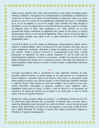 După aceasta, trecând câtva timp, cuviosul părinte s-a dus singur la împărat pentru
trebuinţa mânăstirii. Ajungând el la Constantinopol şi înştiinţându-se împăratul de
venirea lui, se bucura şi se ruşina. Se bucură pentru ca dorea să-l vadă, şi se ruşina
pentru că avea să i se arate lui în împărăteasca rânduială. De aceea, l-a întâmpinat
pe el, nu ca un împărat, ci ca un om simplu. Apoi, luându-l de mâna dreaptă şi
sărutând-o, l-a dus în palatul său şi cu lacrimi de bucurie şedeau singuri şi vorbeau
cu dragoste unul cu altul. Apoi împăratul a zis: "Ştiu, părinte, că eu sunt
pricinuitorul tuturor ostenelilor şi supărărilor tale, pentru că am trecut cu vederea
dumnezeiasca frică şi nu mi-am ţinut făgăduinţa. Însă te rog ca să-mi mai rabzi şi
să-mi aştepţi pocăinţa mea, până ce-mi va ajuta Dumnezeu ca să-I răsplătesc
făgăduinţele mele".
Cuviosul îl sfătuia ca să fie iubitor de Dumnezeu, dreptcredincios, blând, smerit,
milostiv şi îndurat dătător. Deci, îl învăţa pe el la toate lucrurile cele bune, care se
cuvin împăratului creştinilor, aducându-i aminte de răsplata ce are să fie în viaţa
cea veşnică. Astfel a petrecut cuviosul la Constantinopol mult timp, vorbind
prieteneşte cu împăratul. Iar când a plecat, împăratul i-a dat lui toate cele de
trebuinţă pentru mânăstire, şi încă şi cu scrisoarea a întărit ca în toţi anii să se dea
dajdie mânăstirii din insula care se numeşte Lemnos, câte două sute patruzeci şi
patru de galbeni. După aceasta, cuviosul s-a întors la fraţi, cu îndestulată milostenie
împărătească.
***
Cuviosul nevoindu-se bine şi povăţuind la calea mântuirii mulţime de fraţi,
diavolul, urâtorul binelui, s-a pornit asupra sa cu toată puterea şi s-a înarmat la
război împotriva viteazului ostaş al lui Hristos. Acest lucru s-a descoperit unuia
dintre stareţii nevoitori, care, fiind în uimire, a văzut venind spre Muntele Atonului
o ceată de diavoli. Între aceştia era unul mai cumplit, care se părea că este mai-
marele diavolilor, înfricoşător şi groaznic, arătând o mare stăpânire. Apoi,
despărţind ceata aceea în două, a trimis o sută de diavoli ca să înconjoare tot
muntele şi să vâneze pe monahi, iar el singur cu cei nouă sute, s-a dus cu multă
mânie la lavra Cuviosului Atanasie.
Înainte de a spune această vedenie cuviosului, i s-a întâmplat o boală de acest fel:
Pe când lucra, după obiceiul său, cu lucrătorii la limanul mării, un lemn mare a
căzut din întâmplare peste picioarele lui, astfel că sfântul a zăcut trei ani pe patul
durerii. Însă, fiind bolnav, nu suferea să stea degeaba, ci scria cărţi. Astfel în 40 de
zile a sfârşit Patericul. El, zăcând, se înarma bine asupra nevăzutului vrăjmaş şi,
biruindu-l, îi izgonea meşteşugurile.
 