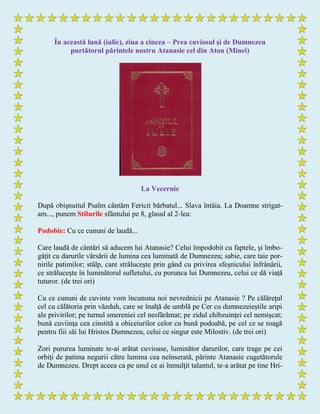 În această lună (iulie), ziua a cincea – Prea cuviosul şi de Dumnezeu
purtătorul părintele nostru Atanasie cel din Aton (Minei)
La Vecernie
După obişnuitul Psalm cântăm Fericit bărbatul... Slava întâia. La Doamne strigat-
am..., punem Stilurile sfântului pe 8, glasul al 2-lea:
Podobie: Cu ce cununi de laudă...
Care laudă de cântări să aducem lui Atanasie? Celui împodobit cu faptele, şi îmbo-
găţit cu darurile vărsării de lumina cea luminată de Dumnezeu; sabie, care taie por-
nirile patimilor; stâlp, care străluceşte prin gând cu privirea sfeşnicului înfrânării,
ce străluceşte în luminătorul sufletului, cu porunca lui Dumnezeu, celui ce dă viaţă
tuturor. (de trei ori)
Cu ce cununi de cuvinte vom încununa noi nevrednicii pe Atanasie ? Pe călăreţul
cel cu călătoria prin văzduh, care se înalţă de umblă pe Cer cu dumnezeieştile aripi
ale privirilor; pe turnul smereniei cel nesfărâmat; pe zidul chibzuinţei cel nemişcat;
bună cuviinţa cea cinstită a obiceiurilor celor cu bună podoabă, pe cel ce se roagă
pentru fiii săi lui Hristos Dumnezeu, celui ce singur este Milostiv. (de trei ori)
Zori pururea luminate te-ai arătat cuvioase, luminător darurilor, care trage pe cei
orbiţi de patima negurii către lumina cea neînserată, părinte Atanasie cugetătorule
de Dumnezeu. Drept aceea ca pe unul ce ai înmulţit talantul, te-a arătat pe tine Hri-
 