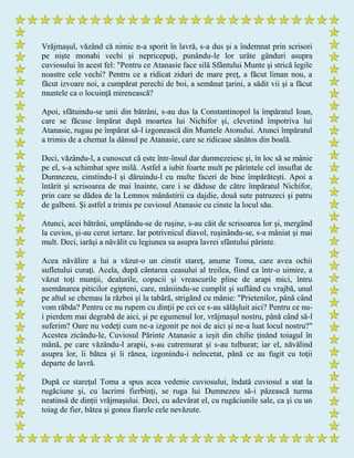 Vrăjmaşul, văzând că nimic n-a sporit în lavră, s-a dus şi a îndemnat prin scrisori
pe nişte monahi vechi şi nepricepuţi, punându-le lor urâte gânduri asupra
cuviosului în acest fel: "Pentru ce Atanasie face silă Sfântului Munte şi strică legile
noastre cele vechi? Pentru ce a ridicat ziduri de mare preţ, a făcut liman nou, a
făcut izvoare noi, a cumpărat perechi de boi, a semănat ţarini, a sădit vii şi a făcut
muntele ca o locuinţă mirenească?
Apoi, sfătuindu-se unii din bătrâni, s-au dus la Constantinopol la împăratul Ioan,
care se făcuse împărat după moartea lui Nichifor şi, clevetind împotriva lui
Atanasie, rugau pe împărat să-l izgonească din Muntele Atonului. Atunci împăratul
a trimis de a chemat la dânsul pe Atanasie, care se ridicase sănătos din boală.
Deci, văzându-l, a cunoscut că este într-însul dar dumnezeiesc şi, în loc să se mânie
pe el, s-a schimbat spre milă. Astfel a iubit foarte mult pe părintele cel insuflat de
Dumnezeu, cinstindu-l şi dăruindu-l cu multe faceri de bine împărăteşti. Apoi a
întărit şi scrisoarea de mai înainte, care i se dăduse de către împăratul Nichifor,
prin care se dădea de la Lemnos mânăstirii ca dajdie, două sute patruzeci şi patru
de galbeni. Şi astfel a trimis pe cuviosul Atanasie cu cinste la locul său.
Atunci, acei bătrâni, umplându-se de ruşine, s-au căit de scrisoarea lor şi, mergând
la cuvios, şi-au cerut iertare. Iar potrivnicul diavol, ruşinându-se, s-a mâniat şi mai
mult. Deci, iarăşi a năvălit cu legiunea sa asupra lavrei sfântului părinte.
Acea năvălire a lui a văzut-o un cinstit stareţ, anume Toma, care avea ochii
sufletului curaţi. Acela, după cântarea ceasului al treilea, fiind ca într-o uimire, a
văzut toţi munţii, dealurile, copacii şi vreascurile pline de arapi mici, întru
asemănarea piticilor egipteni, care, mâniindu-se cumplit şi suflând cu vrajbă, unul
pe altul se chemau la război şi la tabără, strigând cu mânie: "Prietenilor, până când
vom răbda? Pentru ce nu rupem cu dinţii pe cei ce s-au sălăşluit aici? Pentru ce nu-
i pierdem mai degrabă de aici, şi pe egumenul lor, vrăjmaşul nostru, până când să-l
suferim? Oare nu vedeţi cum ne-a izgonit pe noi de aici şi ne-a luat locul nostru?"
Acestea zicându-le, Cuviosul Părinte Atanasie a ieşit din chilie ţinând toiagul în
mână, pe care văzându-l arapii, s-au cutremurat şi s-au tulburat; iar el, năvălind
asupra lor, îi bătea şi îi rănea, izgonindu-i neîncetat, până ce au fugit cu toţii
departe de lavră.
După ce stareţul Toma a spus acea vedenie cuviosului, îndată cuviosul a stat la
rugăciune şi, cu lacrimi fierbinţi, se ruga lui Dumnezeu să-i păzească turma
neatinsă de dinţii vrăjmaşului. Deci, cu adevărat el, cu rugăciunile sale, ca şi cu un
toiag de fier, bătea şi gonea fiarele cele nevăzute.
 
