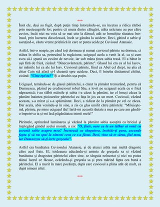 ***
Însă ele, deşi au fugit, după puţin timp întorcându-se, nu încetau a ridica război
prin meşteşugirile lor; pentru că unuia dintre călugări, atâta urâciune au pus către
cuvios, încât nici nu voia să se mai uite la dânsul; atât se înmulţise răutatea într-
însul, prin lucrarea diavolească, încât se gândea la ucidere. Deci, gătind o sabie şi
ascuţind-o, căuta vreme prielnică în care ar putea ucide pe Cuviosul Atanasie.
Astfel, într-o noapte, pe când toţi dormeau şi numai cuviosul părinte nu dormea, ci
stătea în chilia sa, petrecând la rugăciune, ucigaşul acela a venit la el, ca şi cum
avea să-i spună un cuvânt de nevoie, iar sub mâna ţinea sabia trasă. El a bătut în
uşă fără de frică, zicând: "Binecuvântează, părinte". Glasul lui era ca al lui Iacov,
iar mâinile lui ca ale lui Isav. Cuviosul părinte, fiind ca Abel cel drept, nu ştia că
chiar Cain stă afară şi-l cheamă spre ucidere. Deci, îl întreba dinăuntrul chiliei,
zicând: "Cine eşti tu?" Şi a deschis uşa puţin.
Ucigaşul, temându-se de glasul părintelui, a căzut la pământ tremurând, pentru că
Dumnezeu, păzind pe credinciosul robul Său, a lovit pe ucigaşul acela cu o frică
năpraznică; i-au slăbit mâinile şi sabia i-a căzut la pământ, iar el însuşi zăcea la
pământ înaintea picioarelor părintelui cu faţa în jos ca un mort. Cuviosul, văzând
aceasta, s-a mirat şi s-a spăimântat. Deci, a ridicat de la pământ pe cel ce zăcea.
Dar acela, abia venindu-şi în sine, a zis cu glas umilit către părintele: "Miluieşte-
mă, părinte, pe mine ucigaşul tău! Iartă-mi această răutate a mea pe care am gândit-
o împotriva ta şi-mi lasă păgânătatea inimii mele!"
Părintele, aprinzând lumânarea şi văzând la pământ sabia ascuţită ca briciul şi
înţelegând gândul acelui monah, a zis: "O, fiule, oare ca la un tâlhar ai venit cu
această sabie asupra mea? Încetează cu tânguirea, închide-ţi gura, ascunde
fapta şi să nu spui la nimeni ceea ce s-a făcut. Deci, vino să te sărut, fiul meu,
iar Dumnezeu să-ţi ierte greşeala".
Astfel era bunătatea Cuviosului Atanasie, şi de atunci arăta mai multă dragoste
către acel frate. El, totdeauna aducându-şi aminte de greşeala sa şi văzând
bunătatea şi dragostea părintelui către sine, se tânguia neîncetat şi nici nu putea
tăinui lucrul ce făcuse, ocărându-şi greşeala sa şi prea mărind fapta cea bună a
părintelui. El a murit în mare pocăinţă, după care cuviosul a plâns atât de mult, ca
după nimeni altul.
***
 