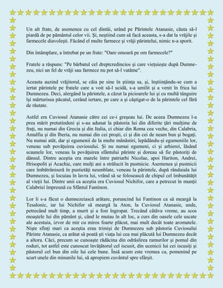Un alt frate, de asemenea cu cel dintâi, urând pe Părintele Atanasie, căuta să-l
piardă de pe pământul celor vii. Şi, neştiind cum să facă aceasta, s-a dat la vrăjile şi
farmecele diavoleşti. Făcând el multe farmece şi vrăji părintelui, nimic n-a sporit.
Din întâmplare, a întrebat pe un frate: "Oare omoară pe om farmecele?"
Fratele a răspuns: "Pe bărbatul cel dreptcredincios şi care vieţuieşte după Dumne-
zeu, nici un fel de vrăji sau farmece nu pot să-l vatăme".
Aceasta auzind vrăjitorul, se căia pe sine în ştiinţa sa, şi, înştiinţându-se cum a
iertat părintele pe fratele care a voit să-l ucidă, s-a umilit şi a venit în frica lui
Dumnezeu. Deci, alergând la părintele, a căzut la picioarele lui şi cu multă tânguire
îşi mărturisea păcatul, cerând iertare, pe care a şi câştigat-o de la părintele cel fără
de răutate.
Astfel era Cuviosul Atanasie către cei ce-i greşeau lui. De aceea Dumnezeu l-a
prea mărit pretutindeni şi s-au adunat la păstoria lui din diferite ţări mulţime de
fraţi, nu numai din Grecia şi din Italia, ci chiar din Roma cea veche, din Calabria,
Amalfia şi din Iberia, nu numai din cei proşti, ci şi din cei de neam bun şi bogaţi.
Nu numai atât, dar şi egumenii de la multe mânăstiri, lepădându-şi egumeniile lor,
veneau sub povăţuirea cuviosului. Şi nu numai egumeni, ci şi arhierei, lăsând
scaunele lor, veneau la povăţuirea sfântului părinte şi doreau să fie păstoriţi de
dânsul. Dintre aceştia era marele între patriarhi Nicolae, apoi Hariton, Andrei,
Hrisopolit şi Acachie, care mulţi ani a strălucit în pustnicie. Asemenea şi pustnicii
care îmbătrâniseră în pustietăţi neumblate, veneau la părintele, după rânduiala lui
Dumnezeu, şi locuiau în lavra lui, vrând să se folosească de chipul cel îmbunătăţit
al vieţii lui. Dintre unii ca aceştia era Cuviosul Nichifor, care a petrecut în munţii
Calabriei împreună cu Sfântul Fantinon.
Lor li s-a făcut o dumnezeiască arătare, poruncind lui Fantinon ca să meargă la
Tesalonic, iar lui Nichifor să meargă la Aton, la Cuviosul Atanasie, unde,
petrecând mult timp, a murit şi a fost îngropat. Trecând câtăva vreme, au scos
moaştele lui din pământ şi, când le mutau în alt loc, a curs din oasele cele uscate
ale acestuia, izvor de mir cu miros foarte plăcut, mai mult decât toate aromatele.
Nişte sfinţi mari ca aceştia erau trimişi de Dumnezeu sub păstoria Cuviosului
Părinte Atanasie, ca arătat să poată şti viaţa lui cea mai plăcută lui Dumnezeu decât
a altora. Căci, precum se cunoaşte rădăcina din odrăslirea ramurilor şi pomul din
roduri, tot astfel este cunoscut învăţătorul cel iscusit, din ucenicii lui cei iscusiţi şi
păstorul cel bun din oile lui cele bune. Însă acum este vremea ca, pomenind pe
scurt unele din minunile lui, să apropiem cuvântul spre sfârşit.
 