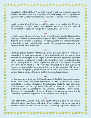 pântecelui, l-a făcut sănătos. Pe un altul, ce avea o rană care se numea cancer, l-a
tămăduit, făcând cu mâna de trei ori semnul Sfintei Cruci pe rană. Cu rugăciunea a
izgonit lăcustele, care năvăliseră în insula mânăstirii şi mâncau rodul pământului.
***
Odată, mergând el cu fraţii într-o corabie pe mare, li s-a isprăvit apa de băut şi
fraţii sufereau de sete. Atunci le-a poruncit să scoată apa din mare şi,
binecuvântând-o, a prefăcut-o în apă dulce şi, bând, fraţii s-au răcorit.
***
Un frate, anume Gherasim, lucrând în vie, a voit să smulgă din sânul pământului o
viţă înaltă, ca cel ce avea multă putere trupească. Deci, clătinând cu mâinile viţa de
două-trei ori şi neputând să o smulgă, s-a vătămat, deoarece i s-au lăsat măruntaiele
în jos şi din această pricină îl durea cumplit. Dar cu rugăciunea părintelui şi cu
semnul Sfintei Cruci s-a tămăduit.
***
Gherasim, punând martor pe Dumnezeu, spunea şi această minune: "Fiind eu la
slujba tăierii de pâini, aveam nevoie să merg la părintele şi să întreb de un lucru
oarecare. El s-a întâmplat de era singur în biserica Sfinţilor Apostoli la rugăciune.
Deci, m-am dus la dânsul şi, privind pe ferestruie, l-am văzut rugându-se, iar faţa
lui era ca o văpaie de foc. M-am înspăimântat şi m-am depărtat puţin, aşteptând;
apoi iarăşi m-am arătat şi i-am văzut faţa strălucind ca a unui înger al lui
Dumnezeu, înconjurându-l o asemănare de foc, şi de frică am strigat: "O, părinte!"
Văzându-mă el îngrozit şi ştiind de ceea ce am văzut, m-a certat să nu spun la
nimeni. Aceasta a spus-o Gherasim fraţilor, după moartea cuviosului.
***
Un frate oarecare a fost trimis de Părintele Atanasie la slujbă într-un sat mirenesc.
Acolo, fiind înşelat prin ispita vrăjmaşului, a căzut în păcatul cel trupesc.
Cunoscându-şi greutatea păcatului, se deznădăjduia cu gândurile. Deci, întorcându-
se la mânăstire, a căzut la picioarele sfântului cu lacrimi şi cu tânguire şi i-a
mărturisit păcatul şi deznădejdea sa. Cuviosul, învăţându-l multe cuvinte
folositoare şi îndemnându-l să nu se depărteze de iubirea de oameni a lui
Dumnezeu, i-a poruncit să petreacă în cea dintâi rânduială a fraţilor.
***
Unul dintre bătrâni, anume Pavel, ştiind căderea fratelui şi mila cea din inimă a
părintelui, cârtea spre fratele cel căzut şi spre părinte, ocărind pe frate că a
îndrăznit a face un lucru necurat ca acela, călcându-şi făgăduinţa curăţiei, iar
 