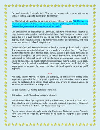 Cuviosul Atanasie îi zicea în faţă: "Nu este cu dreptate a ierta pe un păcătos ca
acela, ci trebuie să poarte multe feluri de pedepse".
Iar blândul părinte, căutând cu asprime spre acel cârtitor, i-a zis: "O, Pavele, vezi
ce faci? Ia aminte de tine şi să nu cauţi păcatele fratelui, pentru că este scris:
Celui ce i se pare că stă, să se păzească să nu cadă!"
Din ceasul acela, cu îngăduinţa lui Dumnezeu, ispititorul cel nevăzut a început, cu
săgeţile necuratelor gânduri, a răni inima lui Pavel. Deci, i-a aprins cu focul poftei
trupul lui şi n-a avut odihnă trei zile şi trei nopţi, arzând de poftă spre păcatul
trupesc, încât se deznădăjduise şi de mântuirea sa. Dar ce este şi mai rău, este că se
ruşina a-şi mărturisi războiul său părintelui.
Cunoscând Cuviosul Atanasie aceasta cu duhul, a chemat pe Pavel la el şi vorbea
despre oarecare lucruri mânăstireşti, iar prin vorba aceea trăgea încet pe Pavel spre
mărturisirea patimii celei trupeşti. Deci, Pavel, căzând la picioarele părintelui, îşi
mărturisi primejdia sa şi cerea uşurare de război. Iar cuviosul, învăţându-l să nu
osândească pe fratele cel greşit, l-a trimis la slujba aceluia, că era chelar. Stând el
singur la rugăciune, s-a rugat cu lacrimi lui Dumnezeu pentru el. Din ceasul acela,
Pavel s-a uşurat de patimă, simţind o răcoare ce s-a vărsat peste capul lui şi prin tot
trupul până la picioare. De atunci s-a stins într-însul aprinderea cea de poftă
trupească.
***
Alt frate, anume Marcu, de neam din Lampsac, se aprinsese de aceeaşi poftă
trupească a păcatului. Deci, mergând la părintele, şi-a mărturisit patima şi cerea
ajutor de rugăciuni de la dânsul. După câteva zile, a văzut în vedenia visului pe
părintele, zicând către el: "Cum eşti frate?"
Iar el a răspuns: "O, părinte, pătimesc foarte rău!"
Şi i-a zis cuviosul: "Întinde-te cu faţa la pământ".
Întinzându-se el cu faţa la pământ, părintele l-a călcat cu piciorul pe şale. Iar el,
deşteptându-se din greutatea piciorului, s-a simţit tămăduit de patimă, şi din ceasul
acela avea odihnă în mădulare, fără de supărarea trupească.
Aceste puţine minuni din cele multe, ale Cuviosului Părintelui nostru Atanasie,
care s-au făcut în viaţa lui, povestindu-le pe scurt, să începem a grăi despre
moartea lui.
 