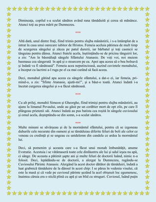 Dimineaţa, copilul s-a sculat sănătos având rana tămăduită şi cerea să mănânce.
Atunci toţi au prea mărit pe Dumnezeu.
***
Altă dată, unul dintre fraţi, fiind trimis pentru slujba mânăstirii, i s-a întâmplat de a
intrat în casa unui oarecare iubitor de Hristos. Femeia aceluia pătimea de mult timp
de scurgerea sângelui şi zăcea pe patul durerii, iar bărbatul şi toţi casnicii se
tânguiau pentru dânsa. Atunci fratele acela, înştiinţându-se de pricina tânguirii lor,
a zis: "Am în băsmăluţă sângele Sfântului Atanasie. De veţi voi, noi muiem
basmaua cea sângerată în apă şi o stoarcem pe ea. Apoi apa aceea să o bea bolnavă
şi îndată va fi sănătoasă". Femeia acea neputincioasă, auzind cuvintele monahului,
a început cu lacrimi a-l ruga pe el ca mai curând să facă aceea.
Deci, monahul gătind apa aceea cu sângele sfântului, a dat-o ei, iar femeia, pri-
mind-o, a zis: "Sfinte Atanasie, ajută-mi!", şi a băut-o toată. Atunci îndată i-a
încetat curgerea sângelui şi s-a făcut sănătoasă.
***
Cu alt prilej, monahii Simeon şi Gheorghe, fiind trimişi pentru slujba mânăstirii, au
ajuns la limanul Pevaului, unde au găsit pe un corăbier mort de opt zile, pe care îl
plângeau prietenii săi. Atunci îndată au pus batista cea roşită în sângele cuviosului
şi omul acela, deşteptându-se din somn, s-a sculat sănătos.
***
Multe minuni se săvârşeau şi de la mormântul sfântului, pentru că se izgoneau
duhurile cele necurate din oameni şi se tămăduiau diferite feluri de boli ale celor ce
veneau cu credinţă şi se ungeau cu untdelemn din candela ce ardea la mormântul
lui.
Deci, să pomenim şi aceasta care s-a făcut unui monah îmbunătăţit, anume
Evstratie. Acestuia i se vătămaseră toate cele dinlăuntru ale lui şi udul ieşea nu apă,
ci sânge. De aceasta a pătimit şapte ani şi multe feluri de doctorii luând, nimic n-a
folosit. Deci, lepădându-se de doctorii, a alergat la Dumnezeu, rugându-se
Cuviosului Părinte Atanasie. Alergând la acest doctor dătător de tămăduiri, îndată a
luat grabnică tămăduire de la dânsul în acest chip: I se părea în vedenia visului, că
este la masă şi că vede pe cuviosul părinte şezând la acel obişnuit loc egumenesc,
înaintea căruia era o sticlă plină cu apă şi un blid cu struguri. Cuviosul, luând puţin
 