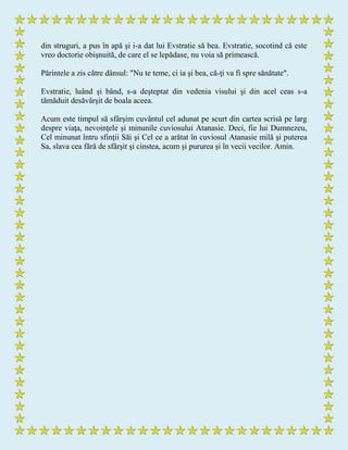 din struguri, a pus în apă şi i-a dat lui Evstratie să bea. Evstratie, socotind că este
vreo doctorie obişnuită, de care el se lepădase, nu voia să primească.
Părintele a zis către dânsul: "Nu te teme, ci ia şi bea, că-ţi va fi spre sănătate".
Evstratie, luând şi bând, s-a deşteptat din vedenia visului şi din acel ceas s-a
tămăduit desăvârşit de boala aceea.
Acum este timpul să sfârşim cuvântul cel adunat pe scurt din cartea scrisă pe larg
despre viaţa, nevoinţele şi minunile cuviosului Atanasie. Deci, fie lui Dumnezeu,
Cel minunat întru sfinţii Săi şi Cel ce a arătat în cuviosul Atanasie milă şi puterea
Sa, slava cea fără de sfârşit şi cinstea, acum şi pururea şi în vecii vecilor. Amin.
 