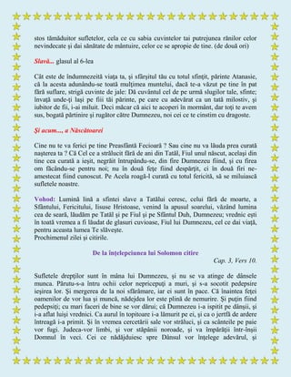 stos tămăduitor sufletelor, cela ce cu sabia cuvintelor tai putrejunea rănilor celor
nevindecate şi dai sănătate de mântuire, celor ce se apropie de tine. (de două ori)
Slavă... glasul al 6-lea
Cât este de îndumnezeită viaţa ta, şi sfârşitul tău cu totul sfinţit, părinte Atanasie,
că la acesta adunându-se toată mulţimea muntelui, dacă te-a văzut pe tine în pat
fără suflare, strigă cuvinte de jale: Dă cuvântul cel de pe urmă slugilor tale, sfinte;
învaţă unde-ţi laşi pe fiii tăi părinte, pe care cu adevărat ca un tată milostiv, şi
iubitor de fii, i-ai miluit. Deci măcar că aici te acoperi în mormânt, dar toţi te avem
sus, bogată părtinire şi rugător către Dumnezeu, noi cei ce te cinstim cu dragoste.
Şi acum..., a Născătoarei
Cine nu te va ferici pe tine Preasfântă Fecioară ? Sau cine nu va lăuda prea curată
naşterea ta ? Că Cel ce a strălucit fără de ani din Tatăl, Fiul unul născut, acelaşi din
tine cea curată a ieşit, negrăit întrupându-se, din fire Dumnezeu fiind, şi cu firea
om făcându-se pentru noi; nu în două feţe fiind despărţit, ci în două firi ne-
amestecat fiind cunoscut. Pe Acela roagă-l curată cu totul fericită, să se miluiască
sufletele noastre.
Vohod: Lumină lină a sfintei slave a Tatălui ceresc, celui fără de moarte, a
Sfântului, Fericitului, Iisuse Hristoase, venind la apusul soarelui, văzând lumina
cea de seară, lăudăm pe Tatăl şi pe Fiul şi pe Sfântul Duh, Dumnezeu; vrednic eşti
în toată vremea a fi lăudat de glasuri cuvioase, Fiul lui Dumnezeu, cel ce dai viaţă,
pentru aceasta lumea Te slăveşte.
Prochimenul zilei şi citirile.
De la înţelepciunea lui Solomon citire
Cap. 3, Vers 10.
Sufletele drepţilor sunt în mâna lui Dumnezeu, şi nu se va atinge de dânsele
munca. Părutu-s-a întru ochii celor nepricepuţi a muri, şi s-a socotit pedepsire
ieşirea lor. Şi mergerea de la noi sfărâmare, iar ei sunt în pace. Că înaintea feţei
oamenilor de vor lua şi muncă, nădejdea lor este plină de nemurire. Şi puţin fiind
pedepsiţi; cu mari faceri de bine se vor dărui; că Dumnezeu i-a ispitit pe dânşii, şi
i-a aflat luişi vrednici. Ca aurul în topitoare i-a lămurit pe ei, şi ca o jertfă de ardere
întreagă i-a primit. Şi în vremea cercetării sale vor străluci, şi ca scânteile pe paie
vor fugi. Judeca-vor limbi, şi vor stăpânii noroade, şi va împărăţii într-înşii
Domnul în veci. Cei ce nădăjduiesc spre Dânsul vor înţelege adevărul, şi
 