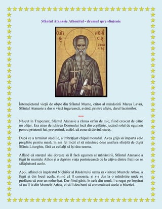 Sfântul Atanasie Athonitul - drumul spre sfințenie
Întemeietorul vieții de obște din Sfântul Munte, ctitor al mănăstirii Marea Lavră,
Sfântul Atanasie a dus o viață îngerească, având, printre altele, darul lacrimilor.
***
Născut în Trapezunt, Sfântul Atanasie a rămas orfan de mic, fiind crescut de către
un ofițer. Era atras de iubirea Domnului încă din copilărie, jucând rolul de egumen
pentru prietenii lui, prevestind, astfel, că avea să devină stareț.
După ce a terminat studiile, a îmbrățișat chipul monahal. Avea grijă să împartă cele
pregătite pentru masă, în așa fel încât el să mănânce doar anafura sfințită de după
Sfânta Liturghie, fără ca ceilalți să își dea seama.
Aflând că starețul său dorește să îl facă egumen al mănăstirii, Sfântul Atanasie a
fugit în muntele Athos și a deprins viața pustnicească de la câțiva dintre frații ce se
sălășluiseră acolo.
Apoi, aflând că împăratul Nichifor al Răsăritului urma să viziteze Muntele Athos, a
fugit și din locul acela, știind că îl cunoaște, și s-a dus la o mănăstire unde se
prefăcea că este un neînvățat. Dar fiind găsit, în cele din urmă, l-a rugat pe împărat
să nu îl ia din Muntele Athos, ci să îi dea bani să construiască acolo o biserică.
 