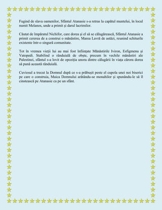 Fugind de slava oamenilor, Sfântul Atanasie s-a retras la capătul muntelui, în locul
numit Melanos, unde a primit și darul lacrimilor.
Căutat de împăratul Nichifor, care dorea și el să se călugărească, Sfântul Atanasie a
primit cererea de a construi o mănăstire, Marea Lavră de astăzi, reunind schiturile
existente într-o singură comunitate.
Tot în vremea vieții lui au mai fost înființate Mănăstirile Iviron, Esfigmenu și
Vatopedi. Stabilind o rânduială de obște, precum în vechile mănăstiri ale
Palestinei, sfântul s-a lovit de opoziția unora dintre călugării în viața cărora dorea
să pună această rânduială.
Cuviosul a trecut la Domnul după ce s-a prăbușit peste el cupola unei noi biserici
pe care o construia, Maica Domnului arătându-se monahilor și spunându-le să îl
cinstească pe Atanasie ca pe un sfânt.
 