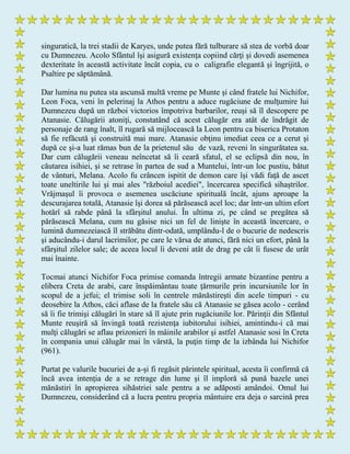 singuratică, la trei stadii de Karyes, unde putea fără tulburare să stea de vorbă doar
cu Dumnezeu. Acolo Sfântul îşi asigură existenţa copiind cărţi şi dovedi asemenea
dexteritate în această activitate încât copia, cu o caligrafie elegantă şi îngrijită, o
Psaltire pe săptămână.
Dar lumina nu putea sta ascunsă multă vreme pe Munte şi când fratele lui Nichifor,
Leon Foca, veni în pelerinaj la Athos pentru a aduce rugăciune de mulţumire lui
Dumnezeu după un război victorios împotriva barbarilor, reuşi să îl descopere pe
Atanasie. Călugării atoniţi, constatând că acest călugăr era atât de îndrăgit de
personaje de rang înalt, îl rugară să mijlocească la Leon pentru ca biserica Protaton
să fie refăcută şi construită mai mare. Atanasie obţinu imediat ceea ce a cerut şi
după ce şi-a luat rămas bun de la prietenul său de vază, reveni în singurătatea sa.
Dar cum călugării veneau neîncetat să îi ceară sfatul, el se eclipsă din nou, în
căutarea isihiei, şi se retrase în partea de sud a Muntelui, într-un loc pustiu, bătut
de vânturi, Melana. Acolo fu crâncen ispitit de demon care îşi vădi faţă de ascet
toate uneltirile lui şi mai ales "războiul acediei", încercarea specifică sihaştrilor.
Vrăjmaşul îi provoca o asemenea uscăciune spirituală încât, ajuns aproape la
descurajarea totală, Atanasie îşi dorea să părăsească acel loc; dar într-un ultim efort
hotărî să rabde până la sfârşitul anului. În ultima zi, pe când se pregătea să
părăsească Melana, cum nu găsise nici un fel de linişte în această încercare, o
lumină dumnezeiască îl străbătu dintr-odată, umplându-l de o bucurie de nedescris
şi aducându-i darul lacrimilor, pe care le vărsa de atunci, fără nici un efort, până la
sfârşitul zilelor sale; de aceea locul îi deveni atât de drag pe cât îi fusese de urât
mai înainte.
Tocmai atunci Nichifor Foca primise comanda întregii armate bizantine pentru a
elibera Creta de arabi, care înspăimântau toate ţărmurile prin incursiunile lor în
scopul de a jefui; el trimise soli în centrele mănăstireşti din acele timpuri - cu
deosebire la Athos, căci aflase de la fratele său că Atanasie se găsea acolo - cerând
să îi fie trimişi călugări în stare să îl ajute prin rugăciunile lor. Părinţii din Sfântul
Munte reuşiră să învingă toată rezistenţa iubitorului isihiei, amintindu-i că mai
mulţi călugări se aflau prizonieri în mâinile arabilor şi astfel Atanasie sosi în Creta
în compania unui călugăr mai în vârstă, la puţin timp de la izbânda lui Nichifor
(961).
Purtat pe valurile bucuriei de a-şi fi regăsit părintele spiritual, acesta îi confirmă că
încă avea intenţia de a se retrage din lume şi îl imploră să pună bazele unei
mănăstiri în apropierea sihăstriei sale pentru a se adăposti amândoi. Omul lui
Dumnezeu, considerând că a lucra pentru propria mântuire era deja o sarcină prea
 