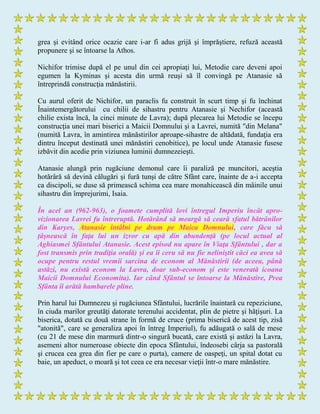 grea şi evitând orice ocazie care i-ar fi adus grijă şi împrăştiere, refuză această
propunere şi se întoarse la Athos.
Nichifor trimise după el pe unul din cei apropiaţi lui, Metodie care deveni apoi
egumen la Kyminas şi acesta din urmă reuşi să îl convingă pe Atanasie să
întreprindă construcţia mănăstirii.
Cu aurul oferit de Nichifor, un paraclis fu construit în scurt timp şi fu închinat
Înaintemergătorului cu chilii de sihastru pentru Atanasie şi Nechifor (această
chilie exista încă, la cinci minute de Lavra); după plecarea lui Metodie se începu
construcţia unei mari biserici a Maicii Domnului şi a Lavrei, numită "din Melana"
(numită Lavra, în amintirea mănăstirilor aproape-sihastre de altădată, fundaţia era
dintru început destinată unei mănăstiri cenobitice), pe locul unde Atanasie fusese
izbăvit din acedie prin viziunea luminii dumnezeieşti.
Atanasie alungă prin rugăciune demonul care îi paraliză pe muncitori, aceştia
hotărâră să devină călugări şi fură tunşi de către Sfânt care, înainte de a-i accepta
ca discipoli, se duse să primească schima cea mare monahicească din mâinile unui
sihastru din împrejurimi, Isaia.
În acel an (962-963), o foamete cumplită lovi întregul Imperiu încât apro-
vizionarea Lavrei fu întreruptă. Hotărând să meargă să ceară sfatul bătrânilor
din Karyes, Atanasie întâlni pe drum pe Maica Domnului, care făcu să
ţâşnească în faţa lui un izvor cu apă din abundenţă (pe locul actual al
Aghiasmei Sfântului Atanasie. Acest episod nu apare în Viaţa Sfântului , dar a
fost transmis prin tradiţia orală) şi ea îi ceru să nu fie neliniştit căci ea avea să
ocupe pentru restul vremii sarcina de econom al Mănăstirii (de aceea, până
astăzi, nu există econom la Lavra, doar sub-econom şi este venerată icoana
Maicii Domnului Economita). Iar când Sfântul se întoarse la Mănăstire, Prea
Sfânta îi arătă hambarele pline.
Prin harul lui Dumnezeu şi rugăciunea Sfântului, lucrările înaintară cu repeziciune,
în ciuda marilor greutăţi datorate terenului accidentat, plin de pietre şi hăţişuri. La
biserica, dotată cu două strane în formă de cruce (prima biserică de acest tip, zisă
"atonită", care se generaliza apoi în întreg Imperiul), fu adăugată o sală de mese
(cu 21 de mese din marmură dintr-o singură bucată, care există şi astăzi la Lavra,
asemeni altor numeroase obiecte din epoca Sfântului, îndeosebi cârja sa pastorală
şi crucea cea grea din fier pe care o purta), camere de oaspeţi, un spital dotat cu
baie, un apeduct, o moară şi tot ceea ce era necesar vieţii într-o mare mănăstire.
 