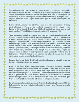 Numărul călugărilor crescu repede iar Sfântul veghea la organizarea comunităţii,
ocupându-se în cele mai mici detalii atât de Sfintele Liturghii cât şi de treburile
zilnice, după modelul mănăstirii Studion: în aşa fel încât totul să fie îndeplinit cu
demnitate şi în ordine iar călugării, eliberaţi de toate bunurile şi de propria voinţă,
să poată persevera într-o singură inimă şi fără grijă în slăvirea neîntreruptă a lui
Dumnezeu.
Pentru Sfântul Atanasie, viaţa mănăstirii consta în "a privi împreună scopul vieţii,
adică mântuirea, şi a forma în viaţa cenobitică o singură inimă şi o singură voinţă.
Pentru ca într-o singură dorinţă toate frăţiile să constituie un singur trup cu mai
multe membre" (Tipicul Sfântului Atanasie, editura Meyer pagina 115).
Totul părea să decurgă cât se poate de bine, când iată că sosi vestea încoronării lui
Nichifor pe tronul împărătesc (963). Descumpănit în faţa a ceea ce el considera ca
o trădare, Atanasie, sub pretextul unui drum la Constantinopol, se îmbarcă pe dată
împreună cu trei discipoli. Dar abia îndepărtându-se de ţărm, îl trimise pe unul
dintre ei după suveran, cu o scrisoare anunţându-şi demisia; îl însărcina pe al
doilea, Teodot, să ducă această veste Lavrei şi împreună cu al treilea, Antonie, se
îndreptă spre insula Cipru. Acolo se prezentară la mănăstirea "Preoţilor", dându-se
drept pelerini care, renunţând să mai meargă până în Ţara Sfântă, ocupată de
saracini, voiau să trăiască în impreujurimi ca asceţi. Bucuria lui Nichifor când îl
întâmpină pe trimisul părintelui său spiritual se întunecă repede când îi citi
scrisoarea şi imediat ceru să fie căutat Atanasie.
În acest timp Lavra, lipsită de părintele său, cădea în ruine iar călugării orfani nu
îşi putea găsi nici consolare nici armonie.
Când cei doi fugari aflară că egumenul fusese informat că împăratul caută doi
călugări corespunzând semnalmentelor lor, părăsiră locurile unde se aflau. Vân-
turile îi împinseseră până la litoralul Asiei Mici, lângă Attalia iar Atanasie avu o
viziune cu starea părăginită în care se afla Lavra şi anunţându-i că sub conducerea
lui i se predestina un viitor strălucit. Numai ce se hotărâseră să ia drumul
întoarcerii că providenţa îi făcu să îl reîntâlnească pe Teodot, care era în drum spre
Cipru în căutarea Sfântului ca să îl informeze de situaţia de la Athos.
La întoarcerea sa în mănăstire, Atanasie fu primit de către călugări precum Hristos
la Ierusalim iar Lavra se trezi din nou la viaţă. La scurtă vreme Atanasie se duse la
Constantinopol.
 