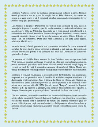 Împăratul Nichifor, confuz, nu îndrăznea să îl primească în fastul în care o făcea de
obicei şi îmbrăcat cât se poate de simplu luă pe Sfânt deoparte, în camera sa,
pentru a-şi cere scuze şi să îl convingă să rabde până când circumstanţele îi vor
permite să îşi ţină promisiunea.
Lui Atanasie îi revelase Dumnezeu că Nichifor avea să moară pe tron, aşa că îl
încuraja la dreptate şi blândeţe, apoi îşi luă la revedere, având cu el un hrisov care
acordă Lavrei titlul de Mănăstire Imperială, cu o rentă anuală considerabilă şi îi
ceda mănăstirea Sfântul Andrei din Peristera în regiunea Tesalonic, ca anexă metoc
(această mănăstire fusese creată în secolul anterior de către Sfântul Eftimie cel
tânăr - cf. 15 octombrie. După unii Jean Tzimiskis e cel care dărui această
mănăstire Marii Lavre).
Întors la Athos, Sfântul preluă din nou conducerea lucrărilor. În cursul amenajării
portului, fu grav rănit la picior şi trebui să rămână la pat trei ani, dar profită de
această imobilizare pentru a se consacra mai mult lui Dumnezeu şi conducerii
spirituale a fraţilor.
La moartea lui Nichifor Foca, asasinat de Jean Tzimiskis care urcă pe tron (969-
976), cum noul suveran nu îl agrea prea mult pe Sfânt din cauza ataşamentului său
pentru suveranul precedent, unii dintre sihaştrii atoniţi, oameni simpli legaţi de
vechiul lor mod de viaţă, îl acuzară pe Atanasie că transformă Sfântul Munte într-
un loc monden prin construcţiile sale, plantaţiile şi constituirea unei mari mănăstiri.
Împăratul îl convocă pe Atanasie la Constantinopol, dar Sfântul îşi lăsă asupra lui o
amprentă atât de puternică încât Tzimiskis îşi schimbă complet atitudinea şi îi
dublă renta printr-un hrisov. Apoi îl trimise la Athos pe Eftimie din Studion, cu
misiunea de a calma conflictul provocat de diavol şi pentru a da Sfântului Munte
prima sa organizare oficială (972). [Actul, numit "Tragos", semnat de împărat,
Atanasie şi 57 de egumeni şi călugări, care a atestat de această misiune, e păstrat la
Karyes. Nu este expus, în prezenţa Sfintei Comunităţi, decât cu rare ocazii.]
Din acel moment, mănăstirile cenobitice au înlocuit chiliile (atunci fură construite
printre altele mănăstirile Vatoped, Iviron şi Dochiariu), iar sihaştrii se reconciliară
cu cenobiţii făcând între ei schimburi de bunuri: unii ofereau cenobiţilor grija lor
pentru isihie şi pentru rugăciunea neîncetată, ceilalţi procurau sihaştrilor ordinea şi
armonia sub diriguirea egumenului, plasat în centrul comunităţii precum chipul lui
Hristos.
 