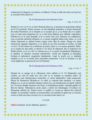 credincioşii în dragoste vor petrece cu Dânsul. Că dar şi milă este întru cuvioşii lui,
şi cercetare întru aleşii lui.
De la Înţelepciunea lui Solomon citire
Cap. 5, Vers 16.
Drepţii în veci vor fi vii, şi întru Domnul plata lor, şi purtarea de grijă pentru dânşii
de la Cel preaînalt. Pentru aceasta vor lua împărăţia podoabei, şi stema frumuseţii
din mâna Domnului; că cu dreapta sa va acoperi pe ei, şi cu braţul său îi va apăra.
Lua-va toată arma dragostea lui, şi va într-arma făptura spre izbânda vrăjmaşilor.
Îmbrăca-se-va în zaua dreptăţii, şi-şi va pune luişi coif, judecata cea nefăţarnică.
Lua-va pavăză nebiruită sfinţenia, şi va ascuţi cumplită mânie întru sabie, şi va da
război împreună cu dânsul lumea asupra celor fără de minte. Merge-vor drept
nimeritoare săgeţile fulgerelor, şi ca dintr-un arc bine încordat al norilor, la ţintă
vor lovi. Şi din mânia cea zvârlitoare de pietre, pline se vor arunca grindine. Întări-
se-va asupra lor apa mării, şi râurile îi vor îneca de năprasnă. Sta-va împotriva lor
Duhul puterii, şi ca un vifor va vântura pe ei, şi va pustii tot pământul fărădelegea,
şi răutatea va răsturna scaunele puternicilor. Auziţi dar împăraţi şi înţelegeţi,
învăţaţi-vă judecătorii marginilor pământului. Luaţi în urechi cei ce stăpâniţi
mulţimi şi cei ce vă trufiţi întru noroadele neamurilor. Că de la Domnul s-a dat
vouă stăpânirea; şi puterea de la Cel Preaînalt.
De la înţelepciunea lui Solomon citire
Cap. 4, Vers 7.
Dreptul de va ajunge să se sfârşească, întru odihnă va fi. Că bătrânețile sunt
cinstite, nu cele de mulţi ani, nici cele ce se numără cu numărul anilor. Şi
cărunteţile sunt înţelepciunea oamenilor, şi vârsta bătrâneților viaţă nespurcată.
Plăcut lui Dumnezeu făcându-se, l-a iubit, şi vieţuind între păcătoşi, s-a mutat.
Răpitu-s-a, ca să nu schimbe răutatea mintea lui, sau înşelăciunea să înşele sufletul
lui. Că râvna răutăţii întunecă cele bune, şi neînfrânarea poftei, schimbă gândul cel
fără de răutate. Sfârşindu-se peste puţin, a plinit ani îndelungaţi. Că plăcut era
Domnului sufletul lui. Pentru aceea s-a grăbit a-l scoate pe dânsul din mijlocul
răutăţii. Şi noroadele văzând, şi necunoscând, nici punând în gând una ca aceasta;
că dar şi milă este întru cuvioşii Lui, şi cercetare întru aleşii Lui.
La Litie
Stihira hramului. Şi ale sfântului, glasul 1:
 