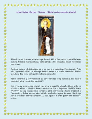 Arhid. Ştefan Sfarghie - Sinaxar - Sfântul cuvios Atanasie Atonitul
Sfântul cuvios Atanasie s-a născut pe la anul 930 în Trapezunt, primind la botez
numele Avramie. Rămas orfan de ambii părinţi, a fost crescut de o rudă cucernică a
mamei sale.
Deşi era tânăr, a părăsit cetatea sa şi s-a dus la o mănăstire, Chiminas din Asia.
Aici, egumenul Mihail l-a primit pe Sfântul Atanasie în rândul monahilor, dându-i
ascultarea de a copia cărţi pentru trebuinţa oamenilor.
Pentru smerenia şi devotamentul cu care împlinea toate hotărârile mai-marilor
mănăstirii a fost numit „fiul ascultării”.
Din râvna ce avea pentru osteneli mai grele a plecat la Muntele Athos, unde s-a
hotărât să ridice o biserică. Pentru aceasta s-a dus la împăratul Nichifor Focas
(963-969) cu care fusese prieten în vremea când împreună se aflau la învăţătură la
Constantinopol şi cu ajutorul său a zidit în locul arătat o prea frumoasă biserică pe
care a închinat-o Maicii Domnului. A zidit apoi şi o lavră, pentru mai mulţi ne-
voitori.
 