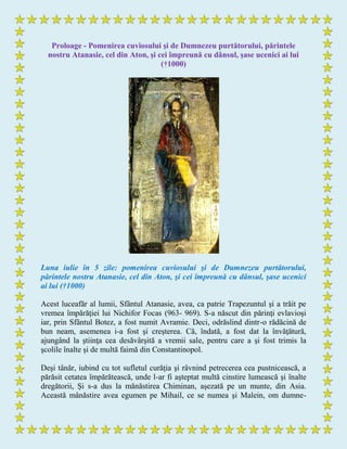 Proloage - Pomenirea cuviosului şi de Dumnezeu purtătorului, părintele
nostru Atanasie, cel din Aton, şi cei împreună cu dânsul, şase ucenici ai lui
(†1000)
Luna iulie în 5 zile: pomenirea cuviosului şi de Dumnezeu purtătorului,
părintele nostru Atanasie, cel din Aton, şi cei împreună cu dânsul, şase ucenici
ai lui (†1000)
Acest luceafăr al lumii, Sfântul Atanasie, avea, ca patrie Trapezuntul şi a trăit pe
vremea împărăţiei lui Nichifor Focas (963- 969). S-a născut din părinţi evlavioşi
iar, prin Sfântul Botez, a fost numit Avramie. Deci, odrăslind dintr-o rădăcină de
bun neam, asemenea i-a fost şi creşterea. Că, îndată, a fost dat la învăţătură,
ajungând la ştiinţa cea desăvârşită a vremii sale, pentru care a şi fost trimis la
şcolile înalte şi de multă faimă din Constantinopol.
Deşi tânăr, iubind cu tot sufletul curăţia şi râvnind petrecerea cea pustnicească, a
părăsit cetatea împărătească, unde l-ar fi aşteptat multă cinstire lumească şi înalte
dregătorii, Şi s-a dus la mănăstirea Chiminan, aşezată pe un munte, din Asia.
Această mânăstire avea egumen pe Mihail, ce se numea şi Malein, om dumne-
 