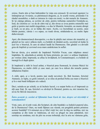 zeiesc, foarte ales şi bun îndrumător la viaţa cea cerească. Şi cuviosul egumen l-a
întâmpinat pe Avramie, cu părintească dragoste, şi, în scurtă vreme, primindu-l în
rândul monahilor, o dată cu intrarea în viaţa cea nouă, i-a dat numele de Atanasie.
Şi îşi câştiga pâinea, ca scriitor de cărţi, pentru trebuinţa oamenilor.Temându-se,
însă, de cinstirea ce i se da de către toţi şi, din râvna ce avea pentru ostenelile mai
grele şi pentru mai multă singurătate, s-a dus la Muntele Atonului, un munte abrupt
şi înalt, ca un pisc, ce se înălţa din mare. Acolo, s-a încredinţat ca ucenic, unui
bătrân pustnic, căruia i s-a supus, cu toată râvna, străduindu-se, cu multe fapte
duhovniceşti.
Apoi, din dumnezeiască descoperire, s-a dus în părţile mai retrase ale muntelui, şi,
găsind un loc care-i plăcea mult, s-a hotărât să rămână acolo, socotind să înalţe în
acel loc o biserică, în care să aducă laudă lui Dumnezeu. Dar gândul s-a dovedit
greu de împlinit şi cuviosul avea mare amărăciune în suflet.
Într-un târziu, şi-a amintit de împăratul Nichifor Focas, care stăpânea atunci
împărăţia. Şi, aducându-şi aminte de buna prietenie, pe care i-o arătase împăratul,
pe vremea când, împreună, se aflau la învăţătură, în Constantinopol, s-a hotărât să
meargă la el după ajutor.
Şi împăratul a zidit în locul arătat, o biserică prea frumoasă, în cinstea Maicii lui
Dumnezeu, cu multe chilii şi case mari, pe care le-a ridicat din temelie pentru
sălăşluirea fraţilor.
A zidit, apoi, şi o lavră, pentru mai mulţi nevoitori. Şi, fără încetare, fericitul
Atanasie, se lupta, cu grele osteneli, şi se silea să prefacă bolta cea mare a bisericii
şi la o mai bună înfăţişare să o aducă.
Deci, suindu-se pe schelă, ca să încheie lucrul, s-a surpat bolta cu el împreună cu
alţi şase fraţi. Şi, aşa, fericitul s-a săvârşit în Domnul, pentru ca, nici moartea lui,
să nu fie fără de mucenicie.
Întru această zi, cuvânt al Sfântului Ioan Gură de Aur, despre cei răzvrătiţi si
nemulţumitori
Vreţi, oare, să vă arăt vouă, din Scripturi, de câte bunătăţi s-a îndulcit poporul ales,
de la Dumnezeu? Oare, nu toată făptura cea văzută, era pregătită pentru primirea
acestor bunătăţi? Că minunat era şi felul vieţii lor; nici la târg nu umblau, nici nu
cumpărau şi din toate se îndulceau, că nici cu plugul nu arau pământul, nici
seminţe nu semănau, nici de ploi nu aveau trebuinţă, nici la arie nu vânturau grâu,
 