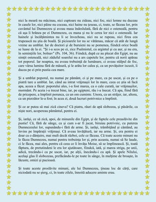 nici la moară nu măcinau, nici cuptoare nu zideau, nici foc, nici lemne nu duceau
în casele lor, nici pâine nu coceau, nici haine nu ţeseau, ci, toate, se făceau lor, prin
cuvântul lui Dumnezeu şi aveau masa îndeslulată, fără de nici o osteneală, pentru
că aşa îi hrănea pe ei Dumnezeu, cu mana şi nu le cerea lor nici o osteneală. Iar
hainele şi încălţămintea nu li se învecheau, nici nu se rupeau, nici firea cea
trupească nu ştia de boală. Şi picioarele lor nu se vătămau, măcar că atât de lungă
vreme au umblat. Iar de doctori şi de buruieni nu se pomenea, fiindcă orice boală
se luase de la ei. "Şi i-a scos pe ei, zice Psalmistul, cu argintul şi cu aur, şi nu era,
în seminţiile lor, bolnav" (Ps. 104, 36). Fiindcă, după ce au plecat din Egipt, nu au
simţit osteneală, nici zăduful soarelui nu a ars capetele lor, pentru că norii apărau
tot poporul. Iar noaptea, nu aveau trebuinţă de lumânare, ci aveau stâlpul de foc,
care vărsa lumina fără de măsură, şi le arăta lor calea şi, ca un povăţuitor iscusit, îi
ducea pe ei prin pustia cea mare.
Şi a umblat poporul, nu numai pe pământ, ci şi pe mare, ca pe uscat, şi ca pe o
piatră tare a umblat. Iar, când au intrat vrăjmaşii lor în mare, ceea ce ştia să facă
apa, aceea a făcut: poporului ales, i-a fost marea, ca o cale curată, iar vrăjmaşilor,
mormânt. Pe aceia i-a trecut bine, iar, pe egipteni, rău i-a înecat. Că apa, fiind fără
de pricepere, a împlinit porunca, ca un om cuminte. Unora, ca un străjer, iar, altora,
ca un pierzător le-a fost; în acea zi, două lucruri potrivnice a împlinit.
Şi ce ar putea să mai zică cineva? Că piatra, râuri de apă slobozea, şi păsările, ca
nişte nori, acopereau pământul, pentru ei.
Şi, iarăşi, ce să zică, apoi, de minunile din Egipt, şi de faptele cele preaslăvite din
pustie! Că, fără de sânge, ca şi cum s-ar fi jucat, biruiau potrivnic, cu puterea
Dumnezeului lor, supunându-i fără de arme. Şi, iarăşi, trâmbiţând şi cântând, au
învins pe împăraţii vrăjmaşi. Că aveau învăţătură, iar nu arme. Şi, era pentru ei
doar ca o dănţuire, mai mult decât război, cele ce făceau. Că toate aceste minuni nu
le făcea Dumnezeu, numai pentru trebuinţa lor şi, prin aceasta, numai să Se laude,
ci le făcea, mai ales, pentru că ceea ce îi învăţa Moise, să se împlinească. Şi, toată
făptura, de pretutindeni le era lor ajutătoare, fiindcă, iată, şi marea striga, pe unii,
adică, trecându-i ca pe uscat, iar, pe alţii, înecându-i cu apă. Şi apele Nilului,
acelaşi glas îl slobozeau, prefăcându-le pe toate în sânge, în mulţime de broaşte, în
lăcuste, omizi şi pucioasă.
Şi toate aceste proslăvite minuni, ale lui Dumnezeu, ţineau loc de cărţi, care
niciodată nu se şterg, ci, în toate zilele, înnoită aducere aminte erau.
 