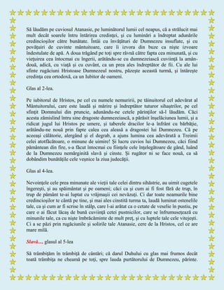 Să lăudăm pe cuviosul Atanasie, pe luminătorul lumii cel neapus, că a strălucit mai
mult decât soarele întru întărirea credinţei, şi cu luminări a îndreptat adunările
credincioşilor către bunătate. Întâi cu învăţături de Dumnezeu insuflate, şi cu
povăţuiri de cuvinte mântuitoare, care îi izvora din buze ca nişte izvoare
îndestulate de apă. A doua trăgând pe toţi spre râvnă către fapta cea minunată, şi cu
vieţuirea cea întocmai cu îngerii, arătându-se cu dumnezeiască cuviinţă la amân-
două, adică, cu viaţă şi cu cuvânt, ca un prea ales îndreptător de fii. Cu ale lui
sfinte rugăciuni Hristoase Dumnezeul nostru, păzeşte această turmă, şi întăreşte
credinţa cea ortodoxă, ca un Iubitor de oameni.
Glas al 2-lea.
Pe iubitorul de Hristos, pe cel cu numele nemuririi, pe tăinuitorul cel adevărat al
Mântuitorului, care este laudă şi mărire şi îndreptător tuturor sihaştrilor, pe cel
sfinţit Domnului din pruncie, adunându-ne cetele părinţilor să-l lăudăm. Căci
acesta zămislind întru sine dragoste dumnezeiască, a părăsit înşelăciunea lumii, şi a
ridicat jugul lui Hristos pe umere, şi taberele dracilor le-a înfrânt cu bărbăţie,
arătându-ne nouă prin fapte calea cea aleasă a dragostei lui Dumnezeu. Că pe
aceeaşi călătorie, alergând şi el degrab, a ajuns lumina cea adevărată a Treimii
celei atotfăcătoare, o minune de uimire! Şi lucru cuvios lui Dumnezeu, căci fiind
pământean din fire, s-a făcut întocmai cu fiinţele cele înţelegătoare de gând, luând
de la Dumnezeu nemărginită slavă şi cinste. Şi rugător ni se face nouă, ca să
dobândim bunătăţile cele veşnice la ziua judecăţii.
Glas al 4-lea.
Nevoinţele cele prea minunate ale vieţii tale celei dintru sihăstrie, au uimit cugetele
îngereşti, şi au spăimântat şi pe oameni; căci ca şi cum ai fi fost fără de trup, în
trup de pământ te-ai luptat cu vrăjmaşii cei nevăzuţi. Ci dar toate neamurile bine
credincioşilor te cântă pe tine, şi mai ales cinstită turma ta, laudă luminat ostenelile
tale, ca şi cum ar fi scrise în stâlp, care l-ai arătat ca o cetate de veselie în pustiu, pe
care o ai făcut lăcaş de bună cuviinţă cetei pustnicilor, care se înfrumuseţează cu
minunile tale, ca cu nişte îmbrăcăminte de mult preţ, şi cu luptele tale cele vitejeşti.
Ci a se păzi prin rugăciunile şi solirile tale Atanasie, cere de la Hristos, cel ce are
mare milă.
Slavă..., glasul al 5-lea
Să trâmbiţăm în trâmbiţă de cântări; că darul Duhului cu glas mai frumos decât
toată trâmbiţa ne cheamă pe toţi, spre lauda purtătorului de Dumnezeu, părinte.
 
