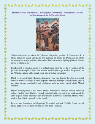 Sfântul Nicolae Velimirovici - Proloagele de la Ohrida - Pomenirea Sfântului
cuvios Athanasie de la Muntele Athos
Sfântul Athanasie s-a născut la Trebizond din părinţi temători de Dumnezeu. El a
rămas orfan din tânără vârstă, dar prin purtarea de grijă a lui Dumnezeu un ofiţer
de armată 1-a luat în grija lui, aducându-1 la Constantinopol şi îngrijindu-se de cre-
şterea şi educaţia lui.
Fiind smerit şi blând cu inima el s-a făcut foarte iubit de cei de o vârstă cu el. În
jocurile lor de copii, ei 1-au ales pe unul să fie împărat, pe altul să fie general, iar
pe Athanasie acesta să fie stareţ, lucru care a fost ca o prorocie.
După ce şi-a desăvârşit educaţia, Athanasie (care mai înainte de a lua îngerescul
chip s-a numit Avraam) s-a retras în pustia Malinos de lângă Sfântul Munte, unde a
dus viaţa tuturor nevoinţelor, sub povăţuirea celui pe atunci vestit bătrân Mihail
Malinos.
Dorind nevoinţe încă şi mai aspre, Sfântul Athanasie a intrat în liniştea Muntelui
Athos. Curând mulţi bărbaţi, văzând viaţa lui înaltă, au voit să se povăţuiască de
către el şi de aceea, adunându-se o frăţie foarte numeroasă în Munte, Sfântul Atha-
nasie a fost silit să zidească vestita Lavră.
Întru aceasta 1-au ajutat mult împăraţii Bizanţului, mai întâi Nichifor Focas, care el
însuşi după aceea s-a făcut monah, iar apoi Ioan Ţimiskes.
 