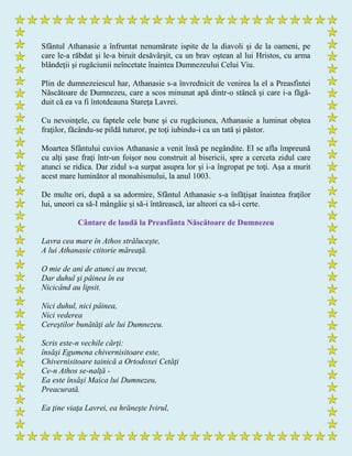 Sfântul Athanasie a înfruntat nenumărate ispite de la diavoli şi de la oameni, pe
care le-a răbdat şi le-a biruit desăvârşit, ca un brav oştean al lui Hristos, cu arma
blândeţii şi rugăciunii neîncetate înaintea Dumnezeului Celui Viu.
Plin de dumnezeiescul har, Athanasie s-a învrednicit de venirea la el a Preasfintei
Născătoare de Dumnezeu, care a scos minunat apă dintr-o stâncă şi care i-a făgă-
duit că ea va fi întotdeauna Stareţa Lavrei.
Cu nevoinţele, cu faptele cele bune şi cu rugăciunea, Athanasie a luminat obştea
fraţilor, făcându-se pildă tuturor, pe toţi iubindu-i ca un tată şi păstor.
Moartea Sfântului cuvios Athanasie a venit însă pe negândite. El se afla împreună
cu alţi şase fraţi într-un foişor nou construit al bisericii, spre a cerceta zidul care
atunci se ridica. Dar zidul s-a surpat asupra lor şi i-a îngropat pe toţi. Aşa a murit
acest mare luminător al monahismului, la anul 1003.
De multe ori, după a sa adormire, Sfântul Athanasie s-a înfăţişat înaintea fraţilor
lui, uneori ca să-I mângâie şi să-i întărească, iar alteori ca să-i certe.
Cântare de laudă la Preasfânta Născătoare de Dumnezeu
Lavra cea mare în Athos străluceşte,
A lui Athanasie ctitorie măreaţă.
O mie de ani de atunci au trecut,
Dar duhul şi pâinea în ea
Nicicând au lipsit.
Nici duhul, nici pâinea,
Nici vederea
Cereştilor bunătăţi ale lui Dumnezeu.
Scris este-n vechile cărţi:
însăşi Egumena chivernisitoare este,
Chivernisitoare tainică a Ortodoxei Cetăţi
Ce-n Athos se-nalţă -
Ea este însăşi Maica lui Dumnezeu,
Preacurată.
Ea ţine viaţa Lavrei, ea hrăneşte Ivirul,
 