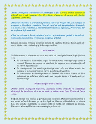 Atunci Preasfânta Născătoare de Dumnezeu a zis: Loveşte stânca aceasta cu
toiagul tău şi vei cunoaşte cine îţi grăieşte. Cunoaşte că pururi voi rămâne
Egumena Lavrei tale.
Bătrânul Athanasie a lovit atunci puternic stânca cu toiagul său. Ea a crăpat ca
un tunet şi din stânca zguduită a izbucnit şuvoi de apă. Înspăimântat, Athanasie
s-a întors ca să se închine la pământ înaintea tainicei Egumene, Preacurata, dar
ea se făcuse deja nevăzută.
Când s-a reîntors în Lavră, bătrânul a văzut cu şi mai mare spaimă şi bucurie că
hambarele mânăstirii se revărsau de mulţimea grâului.
Iată aici minunata repetare a marilor minuni din vechime trăite de Israel, care sal-
vează vieţile celor credincioşi şi le întăreşte credinţa.
Luare aminte
Să luăm aminte la minunata trecere a poporului lui Israel prin Marea Roşie (Ieşirea
14):
 La cum Moise a întins mâna sa şi a însemnat marea cu toiagul după cum i-a
poruncit Domnul, iar marea s-a despărţit, iar poporul a trecut prin mijlocul
ei, care s-a făcut uscat;
 La cum egiptenii i-au urmărit pe iudei pe acea cale, dar Moise a întins iar
mâna sa şi a însemnat marea, care s-a închis peste egipteni;
 La cum aceasta mă învaţă pe mine că Domnul câte voieşte le face, că El îi
mântuieşte pe robii Lui dintru cele mai cumplite ispite şi îi pedepseşte pe
necredincioşi.
Predică despre trezvia minţii
Pentru aceea, încingând mijloacele cugetului vostru, trezindu-vă, nădăjduiţi
desăvârşit în harul care vi se va da vouă, la arătarea lui Iisus Hristos (I Petru
1:13).
Fraţilor, mintea este călăuza şi povăţuitoarea sufletului. Dumnezeu animalelor le-a
dat numai suflet şi de aceea pe ele le-a lipsit de libertate, călăuzindu-le cu mintea
Lui. Dar omului Dumnezeu i-a dăruit suflet şi minte, iar împreună cu mintea,
libertatea. Mintea şi libertatea sunt nedespărţite între ele.
 