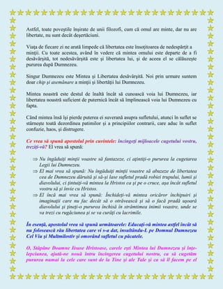 Astfel, toate poveştile înşirate de unii filozofi, cum că omul are minte, dar nu are
libertate, nu sunt decât deşertăciuni.
Viaţa de fiecare zi ne arată limpede că libertatea este însoţitoarea de nedespărţit a
minţii. Cu toate acestea, având în vedere că mintea omului este departe de a fi
desăvârşită, tot nedesăvârşită este şi libertatea lui, şi de aceea el se călăuzeşte
pururea după Dumnezeu.
Singur Dumnezeu este Mintea şi Libertatea desăvârşită. Noi prin urmare suntem
doar chip şi asemănare a minţii şi libertăţii lui Dumnezeu.
Mintea noastră este destul de înaltă încât să cunoască voia lui Dumnezeu, iar
libertatea noastră suficient de puternică încât să împlinească voia lui Dumnezeu cu
fapta.
Când mintea însă îşi pierde puterea ei suverană asupra sufletului, atunci în suflet se
stârneşte toată dezordinea patimilor şi a principiilor contrarii, care aduc în suflet
confuzie, haos, şi distrugere.
Ce vrea să spună apostolul prin cuvintele: încingeţi mijloacele cugetului vostru,
treziţi-vă? El vrea să spună:
 Nu îngăduiţi minţii voastre să fantazeze, ci aţintiţi-o pururea la cugetarea
Legii lui Dumnezeu.
 El mai vrea să spună: Nu îngăduiţi minţii voastre să abuzeze de libertatea
cea de Dumnezeu dăruită şi să-şi lase sufletul pradă robiei trupului, lumii şi
diavolului, ci ţintuiţi-vă mintea la Hristos ca şi pe o cruce, aşa încât sufletul
vostru să şi învie cu Hristos.
 El încă mai vrea să spună: Închideţi-vă mintea oricăror închipuiri şi
imaginaţii care nu fac decât să o otrăvească şi să o facă pradă uşoară
diavolului şi ţineţi-o pururea închisă în strâmtimea inimii voastre, unde se
va trezi cu rugăciunea şi se va curăţi cu lacrimile.
În esenţă, apostolul vrea să spună următoarele: Educaţi-vă mintea astfel încât să
nu folosească rău libertatea care vi s-a dat, insultându-L pe Domnul Dumnezeu
Cel Viu şi Multmilostiv şi omorând sufletul cu păcatele.
O, Stăpâne Doamne Iisuse Hristoase, carele eşti Mintea lui Dumnezeu şi înţe-
lepciunea, ajută-ne nouă întru încingerea cugetului nostru, ca să cugetăm
pururea numai la cele care sunt de la Tine şi ale Tale şi ca să îl facem pe el
 
