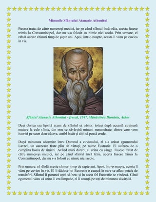 Minunile Sfântului Atanasie Athonitul
Fusese tratat de către numeroşi medici, iar pe când sfântul încă trăia, acesta fusese
trimis la Constantinopol, dar nu s-a folosit cu nimic nici acolo. Prin urmare, el
răbdă aceste chinuri timp de şapte ani. Apoi, într-o noapte, acesta îl văzu pe cuvios
în vis.
Sfântul Atanasie Athonitul - frescă, 1547, Mănăstirea Dionisiu, Athos
Deşi obştea era lipsită acum de sfântul ei păstor, totuşi după această cuvioasă
mutare la cele sfinte, din nou se săvârşiră minuni nenumărate, dintre care vom
istorisi pe scurt doar câteva, astfel încât şi alţii să poată crede.
După minunata adormire întru Domnul a cuviosului, el s-a arătat egumenului
Lavrei, un oarecare frate plin de virtuţi, pe nume Eustratie. El suferea de o
cumplită boală de rinichi. Având mari dureri, el urina cu sânge. Fusese tratat de
către numeroşi medici, iar pe când sfântul încă trăia, acesta fusese trimis la
Constantinopol, dar nu s-a folosit cu nimic nici acolo.
Prin urmare, el răbdă aceste chinuri timp de şapte ani. Apoi, într-o noapte, acesta îl
văzu pe cuvios în vis. El îi dăduse lui Eustratie o ceaşcă în care se aflau petale de
trandafiri. Sfântul îi porunci apoi să bea; şi în acest fel Eustratie se vindecă. Când
egumenul văzu că urina îi era limpede, el îi anunţă pe toţi de minunea săvârşită.
 