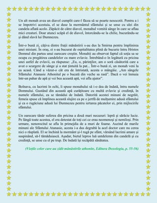 Un alt monah avea un diavol cumplit care-l făcea să se poarte nesocotit. Pentru a i
se împotrivi acestuia, el se duse la mormântul sfântului şi se unse cu ulei din
candela aflată acolo. Zăpăcit de către diavol, monahul vomită sânge în care se aflau
mici creaturi. Doar atunci scăpă el de diavol, întorcându-se la chilie, bucurându-se
şi dând slavă lui Dumnezeu.
Într-o bună zi, câţiva dintre fraţii mănăstirii s-au dus la Smirna pentru împlinirea
unei misiuni. În oraş, ei s-au bucurat de ospitalitatea plină de bucurie întru Hristos
Domnul din partea unui oarecare creştin. Monahii au observat faptul că soţia sa se
ocupa cu pregătirea candelelor cu mare evlavie. Întrebând-o în legătură cu pricina
unei astfel de evlavii, ea răspunse: „Eu, o, părinţilor, am o soră căsătorită care a
avut o scurgere de sânge și a stat țintuită la pat... Într-o bună zi, un monah veni la
ea acasă. Când a văzut-o cât era de întristată, acesta o mângâie. „Am sângele
Sfântului Atanasie Athonitul pe o bucată din veche sa rasă”. Dacă o vei înmuia
într-un pahar de apă şi vei bea această apă, vei afla ajutor”.
Bolnava, cu lacrimi în ochi, îi spuse monahului să i-o dea de îndată, întru numele
Domnului. Gustând din această apă curăţitoare cu multă evlavie şi credinţă, în
numele sfântului, ea se tămădui de îndată. Datorită acestei minuni de negrăit,
femeia spuse că împlinea această slujire ca pe o jertfă de mulţumire adusă sfântului
şi ca o rugăciune adusă lui Dumnezeu pentru iertarea păcatelor ei, prin mijlocirile
sfântului.
Un oarecare tânăr suferea din pricina a două mari necazuri: lepră şi sărăcie lucie.
Pe lângă toate acestea, el era detestat de toţi cei ce erau neomenoşi şi nemiloşi. Prin
urmare, nenorocitul se afla în primejdia de a muri de foame. Auzind de marile
minuni ale Sfântului Atanasie, acesta i-a dus degrabă la acel doctor care nu cerea
nici o răsplată. El se închină la mormânt şi-l rugă pe sfânt, vărsând lacrimi amare şi
suspinând, să-l tămăduiască. Aşadar, bietul lepros luă untdelemn din candelă şi cu
credinţă, se unse cu el pe trup. De îndată îşi recăpătă sănătatea.
(Viețile celor care au zidit mănăstirile athonite, Editura Doxologia, p. 55-56)
 