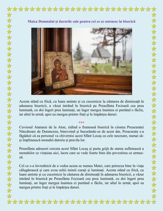 Maica Domnului și darurile sale pentru cei ce se ostenesc în biserică
Acesta stând cu frică, cu luare aminte și cu cucernicie la cântarea de dimineață în
adunarea bisericii, a văzut intrând în biserică pe Preasfânta Fecioară cea prea
luminată, cu doi îngeri prea luminați, un înger mergea înaintea ei purtând o făclie,
iar altul în urmă; apoi ea mergea printre frați și le împărțea daruri.
***
Cuviosul Atanasie de la Aton, zidind o frumoasă biserică în cinstea Preacuratei
Născătoare de Dumnezeu, binevoind și bucurându-se de acest dar, Preacurata s-a
făgăduit că ea personal va chivernisi acest Sfânt Locaș cu cele necesare, numai să-
și împlinească monahii datoria și pravila lor.
Preasfânta adeseori cerceta acest Sfânt Locaș și purta grijă de starea sufletească a
monahilor ce viețuiau aici, lucru care se vede foarte bine din povestirea ce urmea-
ză.
Cel ce s-a învrednicit de a vedea aceea se numea Matei, care petrecea bine în viața
călugărească și care avea ochii inimii curați și luminați. Acesta stând cu frică, cu
luare aminte și cu cucernicie la cântarea de dimineață în adunarea bisericii, a văzut
intrând în biserică pe Preasfânta Fecioară cea prea luminată, cu doi îngeri prea
luminați, un înger mergea înaintea ei purtând o făclie, iar altul în urmă; apoi ea
mergea printre frați și le împărțea daruri.
 