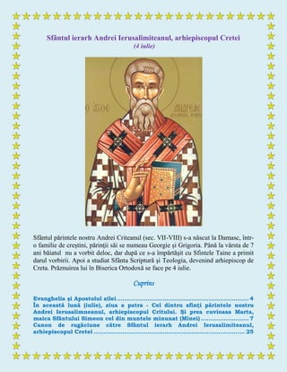 Sfântul ierarh Andrei Ierusalimiteanul, arhiepiscopul Cretei
(4 iulie)
Sfântul părintele nostru Andrei Criteanul (sec. VII-VIII) s-a născut la Damasc, într-
o familie de creştini, părinţii săi se numeau Georgie şi Grigoria. Până la vârsta de 7
ani băiatul nu a vorbit deloc, dar după ce s-a împărtăşit cu Sfintele Taine a primit
darul vorbirii. Apoi a studiat Sfânta Scriptură şi Teologia, devenind arhiepiscop de
Creta. Prăznuirea lui în Biserica Ortodoxă se face pe 4 iulie.
Cuprins
Evanghelia şi Apostolul zilei..................................................................... 4
În această lună (iulie), ziua a patra - Cel dintru sfinţi părintele nostru
Andrei Ierusalimneanul, arhiepiscopul Critului. Şi prea cuvioasa Marta,
maica Sfântului Simeon cel din muntele minunat (Minei) ......................... 7
Canon de rugăciune către Sfântul ierarh Andrei Ierusalimiteanul,
arhiepiscopul Cretei ............................................................................... 25
 