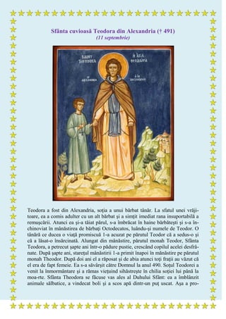 Sfânta cuvioasă Teodora din Alexandria († 491)
(11 septembrie)
Teodora a fost din Alexandria, soţia a unui bărbat tânăr. La sfatul unei vrăji-
toare, ea a comis adulter cu un alt bărbat şi a simţit imediat rana insuportabilă a
remuşcării. Atunci ea şi-a tăiat părul, s-a îmbrăcat în haine bărbăteşti şi s-a în-
chinoviat în mânăstirea de bărbaţi Octodecatos, luându-şi numele de Teodor. O
tânără ce ducea o viaţă promiscuă 1-a acuzat pe părutul Teodor că a sedus-o şi
că a lăsat-o însărcinată. Alungat din mânăstire, părutul monah Teodor, Sfânta
Teodora, a petrecut şapte ani într-o pădure pustie, crescând copilul acelei desfrâ-
nate. După şapte ani, stareţul mânăstirii 1-a primit înapoi în mănăstire pe părutul
monah Theodor. După doi ani el a răposat şi de abia atunci toţi fraţii au văzut că
el era de fapt femeie. Ea s-a săvârşit către Domnul la anul 490. Soţul Teodorei a
venit la înmormântare şi a rămas vieţuind sihăstreşte în chilia soţiei lui până la
moa-rte. Sfânta Theodora se făcuse vas ales al Duhului Sfânt: ea a îmblânzit
animale sălbatice, a vindecat boli şi a scos apă dintr-un puţ uscat. Aşa a pro-
 
