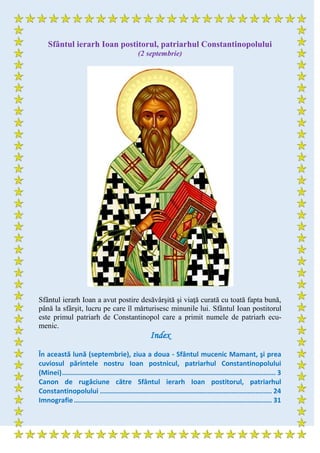 Sfântul ierarh Ioan postitorul, patriarhul Constantinopolului
(2 septembrie)
Sfântul ierarh Ioan a avut postire desăvârşită şi viaţă curată cu toată fapta bună,
până la sfârşit, lucru pe care îl mărturisesc minunile lui. Sfântul Ioan postitorul
este primul patriarh de Constantinopol care a primit numele de patriarh ecu-
menic.
Index
În această lună (septembrie), ziua a doua - Sfântul mucenic Mamant, şi prea
cuviosul părintele nostru Ioan postnicul, patriarhul Constantinopolului
(Minei)........................................................................................................... 3
Canon de rugăciune către Sfântul ierarh Ioan postitorul, patriarhul
Constantinopolului ...................................................................................... 24
Imnografie................................................................................................... 31
 