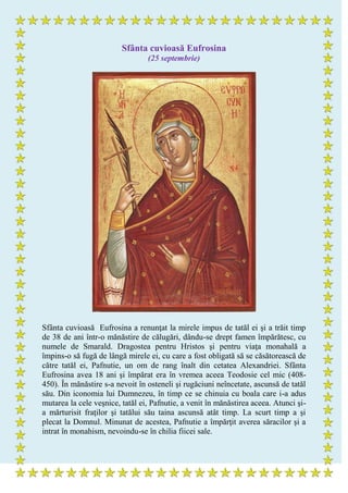 Sfânta cuvioasă Eufrosina
(25 septembrie)
Sfânta cuvioasă Eufrosina a renunţat la mirele impus de tatăl ei şi a trăit timp
de 38 de ani într-o mănăstire de călugări, dându-se drept famen împărătesc, cu
numele de Smarald. Dragostea pentru Hristos şi pentru viaţa monahală a
împins-o să fugă de lângă mirele ei, cu care a fost obligată să se căsătorească de
către tatăl ei, Pafnutie, un om de rang înalt din cetatea Alexandriei. Sfânta
Eufrosina avea 18 ani şi împărat era în vremea aceea Teodosie cel mic (408-
450). În mănăstire s-a nevoit în osteneli şi rugăciuni neîncetate, ascunsă de tatăl
său. Din iconomia lui Dumnezeu, în timp ce se chinuia cu boala care i-a adus
mutarea la cele veşnice, tatăl ei, Pafnutie, a venit în mănăstirea aceea. Atunci şi-
a mărturisit fraţilor şi tatălui său taina ascunsă atât timp. La scurt timp a şi
plecat la Domnul. Minunat de acestea, Pafnutie a împărţit averea săracilor şi a
intrat în monahism, nevoindu-se în chilia fiicei sale.
 