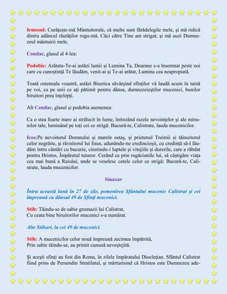 Irmosul: Curăţeşte-mă Mântuitorule, că multe sunt fărădelegile mele, şi mă ridică
dintru adâncul răutăţilor rogu-mă. Căci către Tine am strigat, şi mă auzi Dumne-
zeul mântuirii mele.
Condac, glasul al 4-lea:
Podobie: Arătatu-Te-ai astăzi lumii şi Lumina Ta, Doamne s-a însemnat peste noi
care cu cunoştinţă Te lăudăm, venit-ai şi Te-ai arătat, Lumina cea neapropiată.
Toată osteneala voastră, astăzi Biserica săvârşind sfinţilor vă laudă acum în taină
pe voi, ca pe unii ce aţi pătimit pentru dânsa, dumnezeieştilor mucenici, bunilor
biruitori prea înţelepţi.
Alt Condac, glasul şi podobia asemenea:
Ca o stea foarte mare ai strălucit în lume, întinzând razele nevoinţelor şi ale minu-
nilor tale, luminând pe toți cei ce strigă: Bucură-te, Calistrate, lauda mucenicilor.
Icos:Pe nevoitorul Domnului şi marele ostaş, și prietenul Treimii şi tăinuitorul
celor negrăite, şi râvnitorul lui Iisus, adunându-ne credincioşii, cu credinţă să-l lău-
dăm întru cântări cu bucurie, cinstindu-i luptele şi vitejiile şi durerile, care a răbdat
pentru Hristos, Împăratul tuturor. Cerând ca prin rugăciunile lui, să câştigăm viaţa
cea mai bună a Raiului, unde se veselesc cetele celor ce strigă: Bucură-te, Cali-
strate, lauda mucenicilor.
Sinaxar
Întru această lună în 27 de zile, pomenirea Sfântului mucenic Calistrat şi cei
împreună cu dânsul 49 de Sfinţi mucenici.
Stih: Tăindu-se de sabie grumazii lui Calistrat,
Cu ceata bine biruitorilor mucenici s-a numărat.
Alte Stihuri, la cei 49 de mucenici.
Stih: A mucenicilor celor nouă împreună zecimea împătrită,
Prin sabie tăindu-se, au primit cunună neveştejită.
Şi aceşti sfinţi au fost din Roma, în zilele împăratului Diocleţian. Sfântul Calistrat
fiind prins de Persendin Stratilatul, şi mărturisind că Hristos este Dumnezeu ade-
 