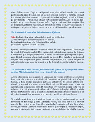 vărat, fu bătut foarte. După aceea îl puseră peste nişte hârburi ascuţite, şi-l traseră
peste dânsele, apoi îl băgară într-un sac şi-l aruncară în mare, şi rupându-se sacul
ieşi sănătos, şi văzând minunea cei patruzeci şi cinci de slujitori, crezură în Hristos,
pe care bătându-i Persendin, i-a băgat cu Calistrat în temniţă. Acolo îi învăţă pen-
tru judecată şi pentru înviere și pentru suflet. După aceea ieşind din temniţă cu dân-
şii dimpreună, şi făcând rugăciune, au dărâmat jos pe toţi idolii, şi văzând ceilalţi o
sută optzeci şi patru de slujitori, au crezut şi aceia, şi li s-au tăiat capetele tuturor.
Tot în această zi, pomenirea Sfintei mucenițe Epiharis.
Stih: Epiharis către sabie cu bună îndrăzneală s-a îmbărbătat,
Având întru ajutor dumnezeiescul dar cel luminat.
La douăzeci şi şapte de zile Epiharis sabie a suferit,
Şi cu cetele îngerilor sufletul i s-a unit.
Epiharis, mucenița lui Hristos, a fost din Roma, în zilele împăratului Docleţian, şi
fu prinsă de Chesarie eparhul. Deci mărturisind cu îndrăzneală numele lui Hristos,
o spânzurară şi o strujiră; după aceea o bătură cu un mai de plumb patru slujitori,
care, făcând rugăciune sfânta, fură omorâţi de îngeri. Deci luându-şi ea răspunsul
cel prin sabie sfârşitului ei, piatra care era sub picioarele ei a izvorât mulţime de
apă, şi lovindu-se cu sabia de ucigaşi, şi-a dat fericitul şi cinstitul suflet la Dumne-
zeu.
Tot în această zi, prea cuviosul părintele nostru Ignatie, ce a fost egumen la mă-
năstirea Mântuitorului Hristos, ce se cheamă Valea adâncă.
Acesta a fost dintru a doua eparhie a Capadociei pe vremea împăraţilor, Nichifor şi
Ioan, care din pruncie a fost dăruit lui Dumnezeu de părinţii lui ca şi sfinţitul
Samuil, şi fiind învăţat adeverinţa petrecerii călugăreşti de Vasilie, ctitorul mâ-
năstirii, şi trecând prin toate treptele bisericeşti, s-a hirotonit preot, şi s-a pus
egumen, care a crescut şi a înmulţit mănăstirea spre venituri, şi spre toate cele ce
trebuiau; şi a zidit şi dumnezeieşti biserici a Sfântului Arhanghel Mihail, şi văză-
torului de Dumnezeu, Ilie, şi a făcut şi altă sfântă biserică a Sfinţilor apostoli la un
târg din afara cetăţii de asemenea şi la canonice, un zid tare şi foarte frumos.
Şi în zilele nepăcii s-a nevoit vitejeşte împotriva celor ce biruiau atunci, pe care-i
hirotonise cel fărădelege şi fără Dumnezeu Andat, care toată lumea o a tulburat
cumplit. Deci ieşind acesta din mijloc, s-a dus la Constantinopol, şi a făcut sfinte
odoare, şi semnul Domnului nostru Iisus Hristos şi Evanghelie ferecată cu argint,
care o a şi trimis prin fraţi ce erau cu dânsul la acea mânăstire, iar el zăbovindu-se
 
