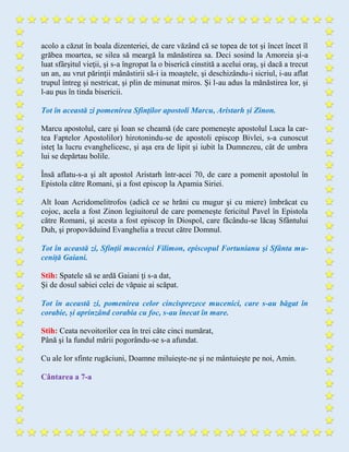 acolo a căzut în boala dizenteriei, de care văzând că se topea de tot şi încet încet îl
grăbea moartea, se silea să meargă la mănăstirea sa. Deci sosind la Amoreia şi-a
luat sfârşitul vieţii, şi s-a îngropat la o biserică cinstită a acelui oraş, şi dacă a trecut
un an, au vrut părinţii mânăstirii să-i ia moaştele, şi deschizându-i sicriul, i-au aflat
trupul întreg şi nestricat, şi plin de minunat miros. Şi l-au adus la mănăstirea lor, şi
l-au pus în tinda bisericii.
Tot în această zi pomenirea Sfinţilor apostoli Marcu, Aristarh și Zinon.
Marcu apostolul, care şi Ioan se cheamă (de care pomeneşte apostolul Luca la car-
tea Faptelor Apostolilor) hirotonindu-se de apostoli episcop Bivlei, s-a cunoscut
isteţ la lucru evanghelicesc, şi aşa era de lipit şi iubit la Dumnezeu, cât de umbra
lui se depărtau bolile.
Însă aflatu-s-a şi alt apostol Aristarh într-acei 70, de care a pomenit apostolul în
Epistola către Romani, şi a fost episcop la Apamia Siriei.
Alt Ioan Acridomelitrofos (adică ce se hrăni cu mugur şi cu miere) îmbrăcat cu
cojoc, acela a fost Zinon legiuitorul de care pomeneşte fericitul Pavel în Epistola
către Romani, şi acesta a fost episcop în Diospol, care făcându-se lăcaş Sfântului
Duh, şi propovăduind Evanghelia a trecut către Domnul.
Tot în această zi, Sfinţii mucenici Filimon, episcopul Fortunianu şi Sfânta mu-
ceniță Gaiani.
Stih: Spatele să se ardă Gaiani ţi s-a dat,
Şi de dosul sabiei celei de văpaie ai scăpat.
Tot în această zi, pomenirea celor cincisprezece mucenici, care s-au băgat în
corabie, și aprinzând corabia cu foc, s-au înecat în mare.
Stih: Ceata nevoitorilor cea în trei câte cinci numărat,
Până şi la fundul mării pogorându-se s-a afundat.
Cu ale lor sfinte rugăciuni, Doamne miluieşte-ne şi ne mântuieşte pe noi, Amin.
Cântarea a 7-a
 